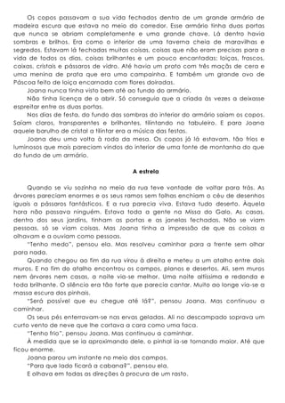 Os copos passavam a sua vida fechados dentro de um grande armário de
madeira escura que estava no meio do corredor. Esse armário tinha duas portas
que nunca se abriam completamente e uma grande chave. Lá dentro havia
sombras e brilhos. Era como o interior de uma taverna cheia de maravilhas e
segredos. Estavam lá fechadas muitas coisas, coisas que não eram precisas para a
vida de todos os dias, coisas brilhantes e um pouco encantadas: loiças, frascos,
caixas, cristais e pássaros de vidro. Até havia um prato com três maçãs de cera e
uma menina de prata que era uma campainha. E também um grande ovo de
Páscoa feito de loiça encarnada com flores doiradas.
Joana nunca tinha visto bem até ao fundo do armário.
Não tinha licença de o abrir. Só conseguia que a criada às vezes a deixasse
espreitar entre as duas portas.
Nos dias de festa, do fundo das sombras do interior do armário saíam os copos.
Saíam claros, transparentes e brilhantes, tilintando no tabuleiro. E para Joana
aquele barulho de cristal a tilintar era a música das festas.
Joana deu uma volta à roda da mesa. Os copos já lá estavam, tão frios e
luminosos que mais pareciam vindos do interior de uma fonte de montanha do que
do fundo de um armário.
A estrela
Quando se viu sozinha no meio da rua teve vontade de voltar para trás. As
árvores pareciam enormes e os seus ramos sem folhas enchiam o céu de desenhos
iguais a pássaros fantásticos. E a rua parecia viva. Estava tudo deserto. Àquela
hora não passava ninguém. Estava toda a gente na Missa do Galo. As casas,
dentro dos seus jardins, tinham as portas e as janelas fechadas. Não se viam
pessoas, só se viam coisas. Mas Joana tinha a impressão de que as coisas a
olhavam e a ouviam como pessoas.
“Tenho medo”, pensou ela. Mas resolveu caminhar para a frente sem olhar
para nada.
Quando chegou ao fim da rua virou à direita e meteu a um atalho entre dois
muros. E no fim do atalho encontrou os campos, planos e desertos. Ali, sem muros
nem árvores nem casas, a noite via-se melhor. Uma noite altíssima e redonda e
toda brilhante. O silêncio era tão forte que parecia cantar. Muito ao longe via-se a
massa escura dos pinhais.
“Será possível que eu chegue até lá?”, pensou Joana. Mas continuou a
caminhar.
Os seus pés enterravam-se nas ervas geladas. Ali no descampado soprava um
curto vento de neve que lhe cortava a cara como uma faca.
“Tenho frio”, pensou Joana. Mas continuou a caminhar.
À medida que se ia aproximando dele, o pinhal ia-se tornando maior. Até que
ficou enorme.
Joana parou um instante no meio dos campos.
“Para que lado ficará a cabana?”, pensou ela.
E olhava em todas as direções à procura de um rasto.
 