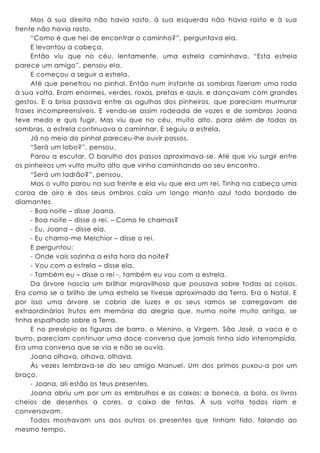 Mas à sua direita não havia rasto, à sua esquerda não havia rasto e à sua
frente não havia rasto.
“Como é que hei de encontrar o caminho?”, perguntava ela.
E levantou a cabeça.
Então viu que no céu, lentamente, uma estrela caminhava. “Esta estrela
parece um amigo”, pensou ela.
E começou a seguir a estrela.
Até que penetrou no pinhal. Então num instante as sombras fizeram uma roda
à sua volta. Eram enormes, verdes, roxas, pretas e azuis, e dançavam com grandes
gestos. E a brisa passava entre as agulhas dos pinheiros, que pareciam murmurar
frases incompreensíveis. E vendo-se assim rodeada de vozes e de sombras Joana
teve medo e quis fugir. Mas viu que no céu, muito alto, para além de todas as
sombras, a estrela continuava a caminhar. E seguiu a estrela.
Já no meio do pinhal pareceu-lhe ouvir passos.
“Será um lobo?”, pensou.
Parou a escutar. O barulho dos passos aproximava-se. Até que viu surgir entre
os pinheiros um vulto muito alto que vinha caminhando ao seu encontro.
“Será um ladrão?”, pensou.
Mas o vulto parou na sua frente e ela viu que era um rei. Tinha na cabeça uma
coroa de oiro e dos seus ombros caía um longo manto azul todo bordado de
diamantes.
- Boa noite – disse Joana.
- Boa noite – disse o rei. – Como te chamas?
- Eu, Joana – disse ela.
- Eu chamo-me Melchior – disse o rei.
E perguntou:
- Onde vais sozinha a esta hora da noite?
- Vou com a estrela – disse ela.
- Também eu – disse o rei -, também eu vou com a estrela.
Da árvore nascia um brilhar maravilhoso que pousava sobre todas as coisas.
Era como se o brilho de uma estrela se tivesse aproximado da Terra. Era o Natal. E
por isso uma árvore se cobria de luzes e os seus ramos se carregavam de
extraordinários frutos em memória da alegria que, numa noite muito antiga, se
tinha espalhado sobre a Terra.
E no presépio as figuras de barro, o Menino, a Virgem, São José, a vaca e o
burro, pareciam continuar uma doce conversa que jamais tinha sido interrompida.
Era uma conversa que se via e não se ouvia.
Joana olhava, olhava, olhava.
Às vezes lembrava-se do seu amigo Manuel. Um dos primos puxou-a por um
braço.
- Joana, ali estão os teus presentes.
Joana abriu um por um os embrulhos e as caixas: a boneca, a bola, os livros
cheios de desenhos a cores, a caixa de tintas. À sua volta todos riam e
conversavam.
Todos mostravam uns aos outros os presentes que tinham tido, falando ao
mesmo tempo.
 