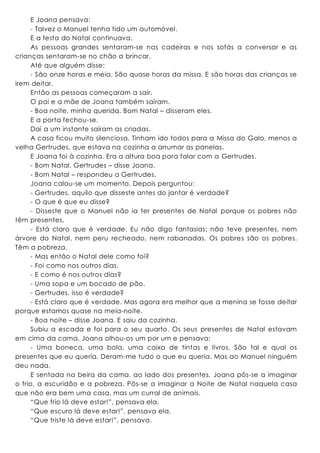 E Joana pensava:
- Talvez o Manuel tenha tido um automóvel.
E a festa do Natal continuava.
As pessoas grandes sentaram-se nas cadeiras e nos sofás a conversar e as
crianças sentaram-se no chão a brincar.
Até que alguém disse:
- São onze horas e meia. São quase horas da missa. E são horas das crianças se
irem deitar.
Então as pessoas começaram a sair.
O pai e a mãe de Joana também saíram.
- Boa noite, minha querida. Bom Natal – disseram eles.
E a porta fechou-se.
Daí a um instante saíram as criadas.
A casa ficou muito silenciosa. Tinham ido todos para a Missa do Galo, menos a
velha Gertrudes, que estava na cozinha a arrumar as panelas.
E Joana foi à cozinha. Era a altura boa para falar com a Gertrudes.
- Bom Natal, Gertrudes – disse Joana.
- Bom Natal – respondeu a Gertrudes.
Joana calou-se um momento. Depois perguntou:
- Gertrudes, aquilo que disseste antes do jantar é verdade?
- O que é que eu disse?
- Disseste que o Manuel não ia ter presentes de Natal porque os pobres não
têm presentes.
- Está claro que é verdade. Eu não digo fantasias: não teve presentes, nem
árvore do Natal, nem peru recheado, nem rabanadas. Os pobres são os pobres.
Têm a pobreza.
- Mas então o Natal dele como foi?
- Foi como nos outros dias.
- E como é nos outros dias?
- Uma sopa e um bocado de pão.
- Gertrudes, isso é verdade?
- Está claro que é verdade. Mas agora era melhor que a menina se fosse deitar
porque estamos quase na meia-noite.
- Boa noite – disse Joana. E saiu da cozinha.
Subiu a escada e foi para o seu quarto. Os seus presentes de Natal estavam
em cima da cama. Joana olhou-os um por um e pensava:
- Uma boneca, uma bola, uma caixa de tintas e livros. São tal e qual os
presentes que eu queria. Deram-me tudo o que eu queria. Mas ao Manuel ninguém
deu nada.
E sentada na beira da cama, ao lado dos presentes, Joana pôs-se a imaginar
o frio, a escuridão e a pobreza. Pôs-se a imaginar a Noite de Natal naquela casa
que não era bem uma casa, mas um curral de animais.
“Que frio lá deve estar!”, pensava ela.
“Que escuro lá deve estar!”, pensava ela.
“Que triste lá deve estar!”, pensava.
 