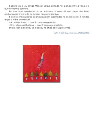 E Joana viu o seu amigo Manuel. Estava deitado nas palhas entre a vaca e o
burro e dormia sorrindo.
Em sua roda, ajoelhados no ar, estavam os anjos. O seu corpo não tinha
nenhum peso e era feito de luz sem nenhuma sombra.
E com as mãos postas os anjos rezavam ajoelhados no ar. Era assim, à luz dos
anjos, o Natal do Manuel.
- Ah – disse Joana -, aqui é como no presépio!
- Sim – disse o rei Baltasar -, aqui é como no presépio.
Então Joana ajoelhou-se e poisou no chão os seus presentes.
Sophia de Mello Breyner Andresen, A Noite de Natal
 