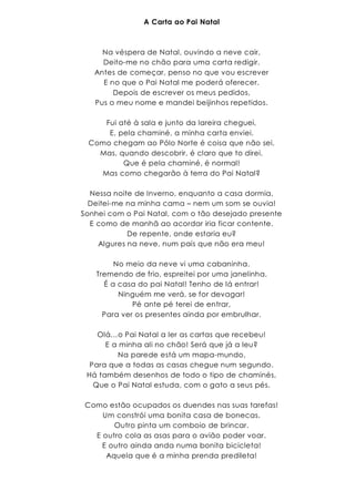 A Carta ao Pai Natal
Na véspera de Natal, ouvindo a neve cair,
Deito-me no chão para uma carta redigir.
Antes de começar, penso no que vou escrever
E no que o Pai Natal me poderá oferecer.
Depois de escrever os meus pedidos,
Pus o meu nome e mandei beijinhos repetidos.
Fui até à sala e junto da lareira cheguei,
E, pela chaminé, a minha carta enviei.
Como chegam ao Pólo Norte é coisa que não sei.
Mas, quando descobrir, é claro que to direi.
Que é pela chaminé, é normal!
Mas como chegarão à terra do Pai Natal?
Nessa noite de Inverno, enquanto a casa dormia,
Deitei-me na minha cama – nem um som se ouvia!
Sonhei com o Pai Natal, com o tão desejado presente
E como de manhã ao acordar iria ficar contente.
De repente, onde estaria eu?
Algures na neve, num país que não era meu!
No meio da neve vi uma cabaninha.
Tremendo de frio, espreitei por uma janelinha.
É a casa do pai Natal! Tenho de lá entrar!
Ninguém me verá, se for devagar!
Pé ante pé terei de entrar,
Para ver os presentes ainda por embrulhar.
Olá…o Pai Natal a ler as cartas que recebeu!
E a minha ali no chão! Será que já a leu?
Na parede está um mapa-mundo,
Para que a todas as casas chegue num segundo.
Há também desenhos de todo o tipo de chaminés,
Que o Pai Natal estuda, com o gato a seus pés.
Como estão ocupados os duendes nas suas tarefas!
Um constrói uma bonita casa de bonecas.
Outro pinta um comboio de brincar.
E outro cola as asas para o avião poder voar.
E outro ainda anda numa bonita bicicleta!
Aquela que é a minha prenda predileta!
 