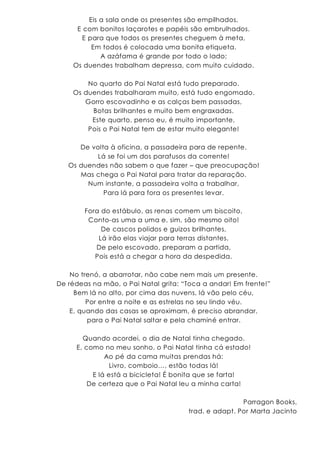Eis a sala onde os presentes são empilhados,
E com bonitos laçarotes e papéis são embrulhados.
E para que todos os presentes cheguem à meta,
Em todos é colocada uma bonita etiqueta.
A azáfama é grande por todo o lado;
Os duendes trabalham depressa, com muito cuidado.
No quarto do Pai Natal está tudo preparado.
Os duendes trabalharam muito, está tudo engomado.
Gorro escovadinho e as calças bem passadas,
Botas brilhantes e muito bem engraxadas.
Este quarto, penso eu, é muito importante,
Pois o Pai Natal tem de estar muito elegante!
De volta à oficina, a passadeira para de repente.
Lá se foi um dos parafusos da corrente!
Os duendes não sabem o que fazer – que preocupação!
Mas chega o Pai Natal para tratar da reparação.
Num instante, a passadeira volta a trabalhar,
Para lá para fora os presentes levar.
Fora do estábulo, as renas comem um biscoito,
Conto-as uma a uma e, sim, são mesmo oito!
De cascos polidos e guizos brilhantes,
Lá irão elas viajar para terras distantes.
De pelo escovado, preparam a partida,
Pois está a chegar a hora da despedida.
No trenó, a abarrotar, não cabe nem mais um presente.
De rédeas na mão, o Pai Natal grita: “Toca a andar! Em frente!”
Bem lá no alto, por cima das nuvens, lá vão pelo céu,
Por entre a noite e as estrelas no seu lindo véu.
E, quando das casas se aproximam, é preciso abrandar,
para o Pai Natal saltar e pela chaminé entrar.
Quando acordei, o dia de Natal tinha chegado.
E, como no meu sonho, o Pai Natal tinha cá estado!
Ao pé da cama muitas prendas há:
Livro, comboio…, estão todas lá!
E lá está a bicicleta! É bonita que se farta!
De certeza que o Pai Natal leu a minha carta!
Parragon Books,
trad. e adapt. Por Marta Jacinto
 