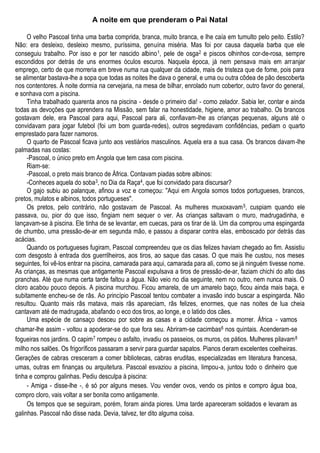 A noite em que prenderam o Pai Natal
O velho Pascoal tinha uma barba comprida, branca, muito branca, e lhe caía em tumulto pelo peito. Estilo?
Não: era desleixo, desleixo mesmo, puríssima, genuína miséria. Mas foi por causa daquela barba que ele
conseguiu trabalho. Por isso e por ter nascido albino1, pele de osga2 e piscos olhinhos cor-de-rosa, sempre
escondidos por detrás de uns enormes óculos escuros. Naquela época, já nem pensava mais em arranjar
emprego, certo de que morreria em breve numa rua qualquer da cidade, mais de tristeza que de fome, pois para
se alimentar bastava-lhe a sopa que todas as noites lhe dava o general, e uma ou outra côdea de pão descoberta
nos contentores. À noite dormia na cervejaria, na mesa de bilhar, enrolado num cobertor, outro favor do general,
e sonhava com a piscina.
Tinha trabalhado quarenta anos na piscina - desde o primeiro dia! - como zelador. Sabia ler, contar e ainda
todas as devoções que aprendera na Missão, sem falar na honestidade, higiene, amor ao trabalho. Os brancos
gostavam dele, era Pascoal para aqui, Pascoal para ali, confiavam-lhe as crianças pequenas, alguns até o
convidavam para jogar futebol (foi um bom guarda-redes), outros segredavam confidências, pediam o quarto
emprestado para fazer namoros.
O quarto de Pascoal ficava junto aos vestiários masculinos. Aquela era a sua casa. Os brancos davam-lhe
palmadas nas costas:
-Pascoal, o único preto em Angola que tem casa com piscina.
Riam-se:
-Pascoal, o preto mais branco de África. Contavam piadas sobre albinos:
-Conheces aquela do soba3, no Dia da Raça4, que foi convidado para discursar?
O gajo subiu ao palanque, afinou a voz e começou: ''Aqui em Angola somos todos portugueses, brancos,
pretos, mulatos e albinos, todos portugueses".
Os pretos, pelo contrário, não gostavam de Pascoal. As mulheres muxoxavam5, cuspiam quando ele
passava, ou, pior do que isso, fingiam nem sequer o ver. As crianças saltavam o muro, madrugadinha, e
lançavam-se à piscina. Ele tinha de se levantar, em cuecas, para os tirar de lá. Um dia comprou uma espingarda
de chumbo, uma pressão-de-ar em segunda mão, e passou a disparar contra elas, emboscado por detrás das
acácias.
Quando os portugueses fugiram, Pascoal compreendeu que os dias felizes haviam chegado ao fim. Assistiu
com desgosto à entrada dos guerrilheiros, aos tiros, ao saque das casas. O que mais lhe custou, nos meses
seguintes, foi vê-los entrar na piscina, camarada para aqui, camarada para ali, como se já ninguém tivesse nome.
As crianças, as mesmas que antigamente Pascoal expulsava a tiros de pressão-de-ar, faziam chichi do alto das
pranchas. Até que numa certa tarde faltou a água. Não veio no dia seguinte, nem no outro, nem nunca mais. O
cloro acabou pouco depois. A piscina murchou. Ficou amarela, de um amarelo baço, ficou ainda mais baça, e
subitamente encheu-se de rãs. Ao princípio Pascoal tentou combater a invasão indo buscar a espingarda. Não
resultou. Quanto mais rãs matava, mais rãs apareciam, rãs felizes, enormes, que nas noites de lua cheia
cantavam até de madrugada, abafando o eco dos tiros, ao longe, e o latido dos cães.
Uma espécie de cansaço desceu por sobre as casas e a cidade começou a morrer. África - vamos
chamar-lhe assim - voltou a apoderar-se do que fora seu. Abriram-se cacimbas6 nos quintais. Acenderam-se
fogueiras nos jardins. O capim7 rompeu o asfalto, invadiu os passeios, os muros, os pátios. Mulheres pilavam8
milho nos salões. Os frigoríficos passaram a servir para guardar sapatos. Pianos deram excelentes coelheiras.
Gerações de cabras cresceram a comer bibliotecas, cabras eruditas, especializadas em literatura francesa,
umas, outras em finanças ou arquitetura. Pascoal esvaziou a piscina, limpou-a, juntou todo o dinheiro que
tinha e comprou galinhas. Pediu desculpa à piscina:
- Amiga - disse-lhe -, é só por alguns meses. Vou vender ovos, vendo os pintos e compro água boa,
compro cloro, vais voltar a ser bonita como antigamente.
Os tempos que se seguiram, porém, foram ainda piores. Uma tarde apareceram soldados e levaram as
galinhas. Pascoal não disse nada. Devia, talvez, ter dito alguma coisa.
 