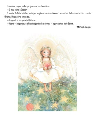 E sem que sequer eu lhe perguntasse, o eslavo disse:
— O meu nome é Gaspar.
Era noite de Natal e talvez ainda por magia da avó eu estava na rua, em Les Halles, com os três reis do
Oriente, Magos, diria o meu pai.
— E agora? — perguntei a Baltazar.
— Agora — respondeu o africano apontando a estrela — agora vamos para Belém.
Manuel Alegre
 