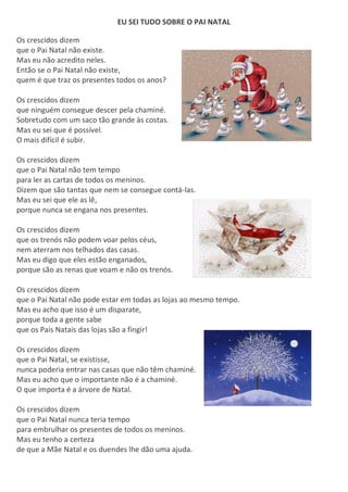 EU SEI TUDO SOBRE O PAI NATAL
Os crescidos dizem
que o Pai Natal não existe.
Mas eu não acredito neles.
Então se o Pai Natal não existe,
quem é que traz os presentes todos os anos?
Os crescidos dizem
que ninguém consegue descer pela chaminé.
Sobretudo com um saco tão grande às costas.
Mas eu sei que é possível.
O mais difícil é subir.
Os crescidos dizem
que o Pai Natal não tem tempo
para ler as cartas de todos os meninos.
Dizem que são tantas que nem se consegue contá-las.
Mas eu sei que ele as lê,
porque nunca se engana nos presentes.
Os crescidos dizem
que os trenós não podem voar pelos céus,
nem aterram nos telhados das casas.
Mas eu digo que eles estão enganados,
porque são as renas que voam e não os trenós.
Os crescidos dizem
que o Pai Natal não pode estar em todas as lojas ao mesmo tempo.
Mas eu acho que isso é um disparate,
porque toda a gente sabe
que os Pais Natais das lojas são a fingir!
Os crescidos dizem
que o Pai Natal, se existisse,
nunca poderia entrar nas casas que não têm chaminé.
Mas eu acho que o importante não é a chaminé.
O que importa é a árvore de Natal.
Os crescidos dizem
que o Pai Natal nunca teria tempo
para embrulhar os presentes de todos os meninos.
Mas eu tenho a certeza
de que a Mãe Natal e os duendes lhe dão uma ajuda.
 