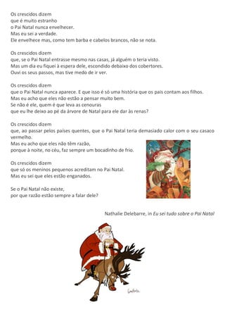 Os crescidos dizem
que é muito estranho
o Pai Natal nunca envelhecer.
Mas eu sei a verdade.
Ele envelhece mas, como tem barba e cabelos brancos, não se nota.
Os crescidos dizem
que, se o Pai Natal entrasse mesmo nas casas, já alguém o teria visto.
Mas um dia eu fiquei à espera dele, escondido debaixo dos cobertores.
Ouvi os seus passos, mas tive medo de ir ver.
Os crescidos dizem
que o Pai Natal nunca aparece. E que isso é só uma história que os pais contam aos filhos.
Mas eu acho que eles não estão a pensar muito bem.
Se não é ele, quem é que leva as cenouras
que eu lhe deixo ao pé da árvore de Natal para ele dar às renas?
Os crescidos dizem
que, ao passar pelos países quentes, que o Pai Natal teria demasiado calor com o seu casaco
vermelho.
Mas eu acho que eles não têm razão,
porque à noite, no céu, faz sempre um bocadinho de frio.
Os crescidos dizem
que só os meninos pequenos acreditam no Pai Natal.
Mas eu sei que eles estão enganados.
Se o Pai Natal não existe,
por que razão estão sempre a falar dele?
Nathalie Delebarre, in Eu sei tudo sobre o Pai Natal
 