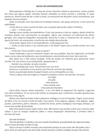 NATAL NO HIPERMERCADO
Muito gostava o Rodrigo de ir à caixa de correio. Quando o Natal se aproximava, estava sempre
tão cheia que alguns papéis coloridos ficavam entalados na fresta estreita e comprida. O rapaz
puxava-os, mesmo antes de dar a volta à chave, no entusiasmo de descobrir coisas maravilhosas, que
apetecia mesmo comprar.
Subia no elevador com meia dúzia de envelopes brancos, sem graça nenhuma, e uma resma de
publicidade.
A mãe abria as cartas e punha de lado, com um gesto aborrecido, todos os folhetos.
— Lixo! — irritava-se ela.
Rodrigo nunca recebia correspondência. O pai, que passava a vida em viagens, dantes ainda lhe
mandava postais com monumentos ou paisagens. Agora, que comprara um telemóvel de última
geração, com máquina fotográfica incorporada, falava-lhe à noite e mostrava-lhe, de relance, um
quarto de hotel, um restaurante, o trecho de uma cidade desconhecida.
Certa tarde, depois de ler a correspondência, a mãe perguntou-lhe:
— Então, já está pronta a tua cartinha para o Pai Natal? Espero que a tenhas escrito com uma
letra bonita…
— Ainda não. Posso escolher o que eu quiser?
Estava habituado a que se metessem sempre nos seus pedidos. Que lhe sugerissem um blusão
novo e umas calças de bombazina, que aconselhassem uma bicicleta para fazer mais exercício.
Mas desta vez a mãe estava ocupada. Tinha de acabar um relatório para apresentar numa
reunião. Por isso sentou-se ao computador, despachando-o:
— Decide à tua vontade. Já estás crescido.
Foi o que Rodrigo quis ouvir. Pela primeira vez, era livre!
Sentou-se à secretária no seu quarto azul cheio de carrinhos de coleção.
Sentiu-se paralisado diante do papel intacto, com a esferográfica na mão.
Tinha a cabeça cheia de imagens e ninguém o ajudava a tomar uma decisão. Escreveu:
Um rádio
Um pião
Uma lanterna
Uma mochila nova
Uma caixa de chocolates
Havia várias marcas, tantos tamanhos… E se o Pai Natal se enganava? De repente, surgiu-lhe
uma ideia fantástica. Foi ao saco onde enfiava os prospetos que a professora mandara guardar para
recortes e tirou alguns.
Muitos dos hipermercados tinham pequenos catálogos só com brinquedos. Pegou numa caneta
de feltro e fez um círculo à volta de tudo o que queria. Eram páginas, páginas, mais páginas. Jogos,
puzzles, automóveis, patins, máscaras, castelos de armar, jardins zoológicos, escorregas, baloiços, um
nunca mais acabar de bonecada.
Não tinha paciência para copiar tudo à mão. Não estava o pai sempre a dizer que é preciso saber
utilizar o que os tempos modernos põem à nossa disposição? Amarfanhou a primeira folha e
escreveu de novo:
Querido Pai Natal,
Para lhe facilitar o trabalho, este ano mando-lhe folhetos de publicidade dos hipermercados.
Assim escusa de andar de loja em loja.
Aviso-o de que é melhor arranjar uma camioneta porque as suas renas não vão poder com o
peso. Acho-as muito giras mas bem pode mandá-las para o jardim zoológico porque são animais
 