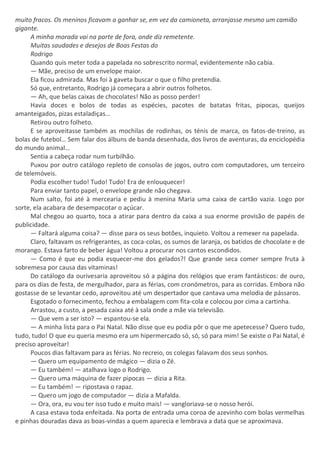 muito fracos. Os meninos ficavam a ganhar se, em vez da camioneta, arranjasse mesmo um camião
gigante.
A minha morada vai na parte de fora, onde diz remetente.
Muitas saudades e desejos de Boas Festas do
Rodrigo
Quando quis meter toda a papelada no sobrescrito normal, evidentemente não cabia.
— Mãe, preciso de um envelope maior.
Ela ficou admirada. Mas foi à gaveta buscar o que o filho pretendia.
Só que, entretanto, Rodrigo já começara a abrir outros folhetos.
— Ah, que belas caixas de chocolates! Não as posso perder!
Havia doces e bolos de todas as espécies, pacotes de batatas fritas, pipocas, queijos
amanteigados, pizas estaladiças…
Retirou outro folheto.
E se aproveitasse também as mochilas de rodinhas, os ténis de marca, os fatos-de-treino, as
bolas de futebol… Sem falar dos álbuns de banda desenhada, dos livros de aventuras, da enciclopédia
do mundo animal…
Sentia a cabeça rodar num turbilhão.
Puxou por outro catálogo repleto de consolas de jogos, outro com computadores, um terceiro
de telemóveis.
Podia escolher tudo! Tudo! Tudo! Era de enlouquecer!
Para enviar tanto papel, o envelope grande não chegava.
Num salto, foi até à mercearia e pediu à menina Maria uma caixa de cartão vazia. Logo por
sorte, ela acabara de desempacotar o açúcar.
Mal chegou ao quarto, toca a atirar para dentro da caixa a sua enorme provisão de papéis de
publicidade.
— Faltará alguma coisa? — disse para os seus botões, inquieto. Voltou a remexer na papelada.
Claro, faltavam os refrigerantes, as coca-colas, os sumos de laranja, os batidos de chocolate e de
morango. Estava farto de beber água! Voltou a procurar nos cantos escondidos.
— Como é que eu podia esquecer-me dos gelados?! Que grande seca comer sempre fruta à
sobremesa por causa das vitaminas!
Do catálogo da ourivesaria aproveitou só a página dos relógios que eram fantásticos: de ouro,
para os dias de festa, de mergulhador, para as férias, com cronómetros, para as corridas. Embora não
gostasse de se levantar cedo, aproveitou até um despertador que cantava uma melodia de pássaros.
Esgotado o fornecimento, fechou a embalagem com fita-cola e colocou por cima a cartinha.
Arrastou, a custo, a pesada caixa até à sala onde a mãe via televisão.
— Que vem a ser isto? — espantou-se ela.
— A minha lista para o Pai Natal. Não disse que eu podia pôr o que me apetecesse? Quero tudo,
tudo, tudo! O que eu queria mesmo era um hipermercado só, só, só para mim! Se existe o Pai Natal, é
preciso aproveitar!
Poucos dias faltavam para as férias. No recreio, os colegas falavam dos seus sonhos.
— Quero um equipamento de mágico — dizia o Zé.
— Eu também! — atalhava logo o Rodrigo.
— Quero uma máquina de fazer pipocas — dizia a Rita.
— Eu também! — ripostava o rapaz.
— Quero um jogo de computador — dizia a Mafalda.
— Ora, ora, eu vou ter isso tudo e muito mais! — vangloriava-se o nosso herói.
A casa estava toda enfeitada. Na porta de entrada uma coroa de azevinho com bolas vermelhas
e pinhas douradas dava as boas-vindas a quem aparecia e lembrava a data que se aproximava.
 