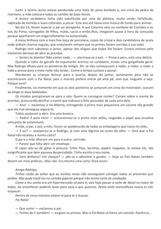 Junto à lareira acesa estava pendurada uma bota de pano bordada e, em cima da pedra de
mármore, a mãe colocara todos os cartões de boas-festas.
A árvore verdadeira tinha sido substituída por uma de plástico, muito verde, farfalhuda,
salpicada de estrelas e luzes coloridas, a piscar. Este ano até havia uma música de fundo para animar.
No dia 23, foram esperar o pai ao aeroporto. A avó Catarina veio no comboio de Coimbra e os
tios do Porto, carregados de filhos, malas, sacos e embrulhos, chegaram quase à hora da consoada
porque apanharam um engarrafamento na autoestrada.
A mesa brilhava com a mais fina loiça de porcelana, copos de cristal e dois candelabros de prata
onde ardiam chamas esguias, que ondulavam sempre que os primos faziam corridas à sua volta.
Rodrigo nem saboreou o jantar, apesar dos elogios que todos lhe faziam. Estava ansioso pelo
momento decisivo de abrir as prendas.
— Sentes-te doente? Não comes nada… — alarmava-se a avó. — Prova o peru, está uma delícia.
Quando a rolha da garrafa do espumante acertou no candeeiro, ecoou uma gargalhada geral.
Mas Rodrigo olhava para os ponteiros do relógio. Ah, se eles começassem a rodar, a rodar, a rodar a
toda a pressa para a meia-noite não tardar…Como o tempo custava a passar.
Mandaram as crianças brincar para o quarto, depois do jantar, certamente para não se
encontrarem com o Pai Natal, pois o maroto prefere entrar pé ante pé, sem que ninguém o veja.
Porque será?
Finalmente, no momento em que os dois ponteiros se juntaram em cima do mostrador, soaram
ao longe as doze badaladas.
Os miúdos precipitaram-se para a sala. Quem os conseguia conter? Caíram sobre o monte de
prendas, procurando decifrar o nome que indicava o feliz possuidor de cada uma dela.
— Ana! — exclamou o tio Alberto, entregando à prima mais pequenina um volume tão grande
que ela mal conseguia segurá-lo.
Todos ajudaram a abrir. Era uma boneca.
— Pedro! É para mim! — entusiasmou-se o primo mais velho, rasgando o papel que envolvia
uma pista de automóveis.
A mãe, o pai, a avó, a Inês, foram-se apoderando de todas as embalagens que havia no chão.
— E eu? — exasperou-se o Rodrigo, já com uma lágrima ao canto do olho. — Será que o Pai
Natal não recebeu a minha carta?
O pai e a mãe olharam um para o outro, sorrindo.
— Parece que falta abrir um envelope.
O rapaz pôs-se de gatas à procura. Entre fitas, lacinhos, papéis rasgados, lá estava ele, tão
insignificante que bem passava despercebido. Tinha escrito o seu nome.
— Será dinheiro? Um cheque? — pôs-se a adivinhar o garoto. — Hoje os Pais Natais também
devem ser mais práticos…Mas não. Era mesmo uma carta. Dizia assim:
Amigo Rodrigo,
Tinhas razão ao achar que as minhas renas não conseguiam carregar todos os presentes que
pedias. Não pude trazê-los no camião gigante porque não tenho carta de condução.
Como o teu sonho era um hipermercado só para ti, vais hoje passar a noite de Natal no maior de
todos. Ao amanhecer poderás levar para casa o que quiseres. Desta noite maravilhosa nunca te irás
esquecer.
Dentro de cinco minutos estarei aí para te ir buscar.
Pai Natal
— Que sorte! — exclamou o pai.
— Temos de ir também! — exigiam os primos. Mas o Pai Natal só fizera um convite. Paciência…
 