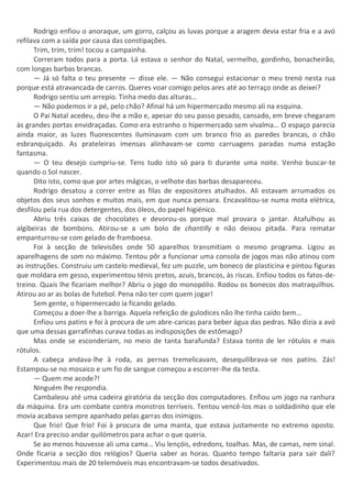 Rodrigo enfiou o anoraque, um gorro, calçou as luvas porque a aragem devia estar fria e a avó
refilava com a saída por causa das constipações.
Trim, trim, trim! tocou a campainha.
Correram todos para a porta. Lá estava o senhor do Natal, vermelho, gordinho, bonacheirão,
com longas barbas brancas.
— Já só falta o teu presente — disse ele. — Não consegui estacionar o meu trenó nesta rua
porque está atravancada de carros. Queres voar comigo pelos ares até ao terraço onde as deixei?
Rodrigo sentiu um arrepio. Tinha medo das alturas…
— Não podemos ir a pé, pelo chão? Afinal há um hipermercado mesmo ali na esquina.
O Pai Natal acedeu, deu-lhe a mão e, apesar do seu passo pesado, cansado, em breve chegaram
às grandes portas envidraçadas. Como era estranho o hipermercado sem vivalma… O espaço parecia
ainda maior, as luzes fluorescentes iluminavam com um branco frio as paredes brancas, o chão
esbranquiçado. As prateleiras imensas alinhavam-se como carruagens paradas numa estação
fantasma.
— O teu desejo cumpriu-se. Tens tudo isto só para ti durante uma noite. Venho buscar-te
quando o Sol nascer.
Dito isto, como que por artes mágicas, o velhote das barbas desapareceu.
Rodrigo desatou a correr entre as filas de expositores atulhados. Ali estavam arrumados os
objetos dos seus sonhos e muitos mais, em que nunca pensara. Encavalitou-se numa mota elétrica,
desfilou pela rua dos detergentes, dos óleos, do papel higiénico.
Abriu três caixas de chocolates e devorou-os porque mal provara o jantar. Atafulhou as
algibeiras de bombons. Atirou-se a um bolo de chantilly e não deixou pitada. Para rematar
empanturrou-se com gelado de framboesa.
Foi à secção de televisões onde 50 aparelhos transmitiam o mesmo programa. Ligou as
aparelhagens de som no máximo. Tentou pôr a funcionar uma consola de jogos mas não atinou com
as instruções. Construiu um castelo medieval, fez um puzzle, um boneco de plasticina e pintou figuras
que moldara em gesso, experimentou ténis pretos, azuis, brancos, às riscas. Enfiou todos os fatos-de-
treino. Quais lhe ficariam melhor? Abriu o jogo do monopólio. Rodou os bonecos dos matraquilhos.
Atirou ao ar as bolas de futebol. Pena não ter com quem jogar!
Sem gente, o hipermercado ia ficando gelado.
Começou a doer-lhe a barriga. Aquela refeição de gulodices não lhe tinha caído bem…
Enfiou uns patins e foi à procura de um abre-caricas para beber água das pedras. Não dizia a avó
que uma dessas garrafinhas curava todas as indisposições de estômago?
Mas onde se esconderiam, no meio de tanta barafunda? Estava tonto de ler rótulos e mais
rótulos.
A cabeça andava-lhe à roda, as pernas tremelicavam, desequilibrava-se nos patins. Zás!
Estampou-se no mosaico e um fio de sangue começou a escorrer-lhe da testa.
— Quem me acode?!
Ninguém lhe respondia.
Cambaleou até uma cadeira giratória da secção dos computadores. Enfiou um jogo na ranhura
da máquina. Era um combate contra monstros terríveis. Tentou vencê-los mas o soldadinho que ele
movia acabava sempre apanhado pelas garras dos inimigos.
Que frio! Que frio! Foi à procura de uma manta, que estava justamente no extremo oposto.
Azar! Era preciso andar quilómetros para achar o que queria.
Se ao menos houvesse ali uma cama… Viu lençóis, edredons, toalhas. Mas, de camas, nem sinal.
Onde ficaria a secção dos relógios? Queria saber as horas. Quanto tempo faltaria para sair dali?
Experimentou mais de 20 telemóveis mas encontravam-se todos desativados.
 