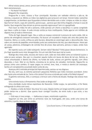 Afinal estava preso, preso, preso com milhares de coisas à volta. Bateu nos vidros grossíssimos.
Nem estremeceram.
— Pai Natal! Pai Natal!
Ninguém lhe respondia.
Pingava-lhe o nariz. Estava a ficar constipado. Acendeu um radiador elétrico e pôs-se, de
cócoras, a aquecer-se. Meteu as mãos nas algibeiras para procurar um lenço. Vieram todas castanhas
e peganhentas: os bombons que lá guardara tinham derretido com o calor. Limpou as mãos às calças.
Que horror! Assim, sujas de castanho, parecia que… parecia que não tinha chegado a tempo à casa de
banho. Que vergonha! Que diriam os primos quando regressasse? Iam rir à gargalhada.
Para lavar as mãos foi até a peixaria, onde pairava um cheiro a bacalhau e a peixe congelado
que dava a volta às tripas. A cada minuto sentia-se mais maldisposto. Podia agarrar em milhões de
objetos mas já nada o interessava.
Tinha de fugir daquele lugar. Deu a volta ao espaço comercial à procura de outra saída. Até as
portas de emergência estavam trancadas. Foi buscar um escadote e trepou até uma alta janela das
traseiras. Abriu-a a custo, enfiou-se pelo buraco, deixando-se escorregar para o desconhecido. Caiu
sobre um monte de papelões amarrotados junto aos contentores do lixo, que abarrotavam. Havia por
ali caixas, plásticos, embalagens de comida fora de prazo. Que porcaria, pensou o rapaz, ainda mais
agoniado.
De repente ouviu um ruído rastejante. Seriam ratos? Baratas? Tinha pavor desses bicharocos. Ia
já a fugir quando ouviu miar devagarinho. Era um som tão fraco que mal se ouvia.
Rodrigo deu meia volta, escutou de novo o som, cada vez mais débil como se estivesse quase a
calar-se para sempre. Deu por si a levantar aquela tralha em busca do dono de tal voz. Retirou as
caixas amontoadas e dentro da última, no fundo de tudo, estava um gatinho tigrado, com olhos
dourados, a luzir. Mal se viu liberto, encostou-se às pernas do salvador, tremendo. Seguia-lhe os
passos como uma sombra. O rapaz pegou no animal, leve, leve, e meteu-o dentro do anoraque.
Sentia um coraçãozinho assustado bater junto do seu.
Avançou até à entrada principal do hipermercado, sentou-se nos degraus.
No céu, sem Lua, as estrelas pareciam pequenos fósforos que mãos invisíveis acendiam. Entre
elas havia uma estrada de luz. Seria a Via Láctea? Era essa a estrada por onde o Pai Natal viajava?
O gatinho ronronou, feliz, e começou a brincar com o fecho do blusão. Rodrigo não estava mais
sozinho.
Uma estrela riscou o firmamento. Para onde se dirigia ela?
Uma claridade muito ténue espreitava do Nascente. Então surgiu, na penumbra, o Pai Natal,
esfregando os olhos com sono.
— Acabou a noite de Natal. Vou levar-te a casa. Depois tenho um longo caminho a percorrer até
poder deitar-me a dormir. Que queres levar contigo? Escolhe, de entre tudo o que viste, o teu
presente.
— Está aqui, é meu amigo… — balbuciou o rapaz, mostrando o gatinho.
Seguiram os três, por entre os primeiros raios da madrugada, até casa, onde uma coroa de
azevinho, à porta, dava as boas-vindas.
Luísa Ducla Soares, in Há sempre uma estrela no Natal
 