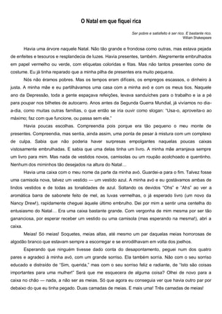 O Natal em que fiquei rica
Ser pobre e satisfeito é ser rico. E bastante rico.
William Shakespeare
Havia uma árvore naquele Natal. Não tão grande e frondosa como outras, mas estava pejada
de enfeites e tesouros e resplandecia de luzes. Havia presentes, também. Alegremente embrulhados
em papel vermelho ou verde, com etiquetas coloridas e fitas. Mas não tantos presentes como de
costume. Eu já tinha reparado que a minha pilha de presentes era muito pequena.
Nós não éramos pobres. Mas os tempos eram difíceis, os empregos escassos, o dinheiro à
justa. A minha mãe e eu partilhávamos uma casa com a minha avó e com os meus tios. Naquele
ano da Depressão, toda a gente espaçava refeições, levava sanduíches para o trabalho e ia a pé
para poupar nos bilhetes de autocarro. Anos antes da Segunda Guerra Mundial, já vivíamos no dia-
a-dia, como muitas outras famílias, o que então se iria ouvir como slogan: “Usa-o, aproveita-o ao
máximo; faz com que funcione, ou passa sem ele.”
Havia poucas escolhas. Compreendia pois porque era tão pequeno o meu monte de
presentes. Compreendia, mas sentia, ainda assim, uma ponta de pesar à mistura com um complexo
de culpa. Sabia que não poderia haver surpresas empolgantes naquelas poucas caixas
vistosamente embrulhadas. E sabia que uma delas tinha um livro. A minha mãe arranjava sempre
um livro para mim. Mas nada de vestidos novos, camisolas ou um roupão acolchoado e quentinho.
Nenhum dos miminhos tão desejados na altura do Natal…
Havia uma caixa com o meu nome da parte da minha avó. Guardei-a para o fim. Talvez fosse
uma camisola nova, talvez um vestido — um vestido azul. A minha avó e eu gostávamos ambas de
lindos vestidos e de todas as tonalidades de azul. Soltando os devidos “Ohs” e “Ahs” ao ver a
aromática barra de sabonete feito de mel, as luvas vermelhas, o já esperado livro (um novo da
Nancy Drew!), rapidamente cheguei àquele último embrulho. Dei por mim a sentir uma centelha do
entusiasmo do Natal… Era uma caixa bastante grande. Com vergonha de mim mesma por ser tão
gananciosa, por esperar receber um vestido ou uma camisola (mas esperando na mesma!), abri a
caixa.
Meias! Só meias! Soquetes, meias altas, até mesmo um par daquelas meias horrorosas de
algodão branco que estavam sempre a escorregar e se enrodilhavam em volta dos joelhos.
Esperando que ninguém tivesse dado conta do desapontamento, peguei num dos quatro
pares e agradeci à minha avó, com um grande sorriso. Ela também sorria. Não com o seu sorriso
educado e distraído de “Sim, querida,” mas com o seu sorriso feliz e radiante, de “Isto são coisas
importantes para uma mulher!” Será que me esquecera de alguma coisa? Olhei de novo para a
caixa no chão — nada, a não ser as meias. Só que agora eu conseguia ver que havia outro par por
debaixo do que eu tinha pegado. Duas camadas de meias. E mais uma! Três camadas de meias!
 