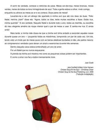 A sorrir de verdade, comecei a retirá-las da caixa. Meias cor-de-rosa, meias brancas, meias
verdes, meias de todos os tons inimagináveis de azul. Toda a gente estava a olhar, rindo comigo,
enquanto eu atirava as meias ao ar e as contava. Doze pares de meias!
Levantei-me e dei um abraço tão apertado à minha avó que até nos doeu às duas. “Feliz
Natal, menina Joan!” disse ela. “Agora, todos os dias, terás muitas escolhas a fazer. Estás rica,
minha querida! ” E era verdade. Naquele Natal e durante todo o ano, todas as manhãs, eu escolhia
do meu elegante armário da roupa interior qual o par de meias a usar. E sentia-me rica. E ainda
sinto!
Mais tarde, a minha mãe disse-me que a minha avó tinha andado a esconder aquelas meias
durante quase um ano — poupando todas as moedinhas, comprando um par de cada vez. Um dia,
tendo visto um lindo par de meias azuis com as beiras elásticas bordadas à mão, ela pedira mesmo
ao compreensivo vendedor para deixar um sinal a reservá-las durante três semanas.
Dentro daquela caixa estava embrulhado um ano de amor.
Foi um Natal que eu nunca esquecerei.
A prenda da minha avó mostrou-me como as pequenas coisas podem ser importantes.
E como o amor nos faz a todos imensamente ricos.
Joan Cinelli
Jack Canfield & Mark Victor Hansen
Chicken Soup for the Soul – Christmas Cheer
Chicken Soup for the Soul Publishing, LLC, 2008
(Tradução e adaptação)
 