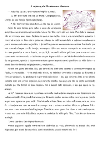 A esperança brilha como um diamante
— Já não se vê a Sr.ª Bravoure ir comprar o jornal.
— A Sr.ª Bravoure tem um ar triste. Compreende-se.
Depois do que passou nestes seis meses.
— A Sr.ª Bravoure não anda bem. Já não liga ao jardim.
Junto da casa tapada pela sebe, o coro da vizinhança
aumenta o seu murmúrio de amizade. Mas a Sr.ª Bravoure não tem cura. Para falar a verdade:
não se preocupa com nada. Juntamente com o seu velho, com o seu companheiro, enterrou o
prazer de existir no dia a dia: a primeira chávena de café tomada lado a lado na varanda com a
janela escancarada sobre o jardim, o jornal longamente comentado na cozinha iluminada por
um ramo de chagas cor de laranja, as compras feitas em amena cavaqueira na mercearia, os
serviços prestados a este e àquele, a expedição mensal à cidade próxima para se encontrarem
com a neta recém-casada, o cheiro dos crepes à quarta-feira – um hábito herdado das merendas
de antigamente, quando o pequeno (que tem agora cinquenta anos) partilhava da vida deles – a
missa das seis da tarde na igreja matriz, o telejornal…
Já não tem gosto em nada. Ela, que atravessou com tanta valentia a doença prolongada de
Paulo, o seu marido – “Tem mais três meses, no máximo” prevenira o médico do hospital; à
força de cuidados, ela prolongou-os por mais seis meses – ela, que lhe deu a mão até ao último
instante com um sorriso corajoso, não para lhe mentir, mas para ele não se sentir demasiado
culpado por lhe tornar os dias pesados, por a deixar pelo caminho. E eis que agora se vai
abaixo.
A Sr.ª Bravoure já nem se reconhece, nem sabe onde estará a energia, o seu dinamismo por
todos conhecido. Um grande buraco negro. De noite, sonha: as suas mãos escorregam na parede
a que tenta agarrar-se para subir. Não há nada a fazer. Nem as visitas calorosas, nem as cartas
de encorajamento, nem as atenções com que uns e outros a rodeiam. Ouve as palavras deles,
sim, mas como um murmúrio longínquo. Mordisca com a ponta dos lábios a tarte ainda quente,
lê cada vez com mais dificuldade os postais enviados de Itália pelo filho. Tudo fica de fora sem
a atingir.
“Desta vez desci um degrau da escada.”
Nunca esqueceu aquela representação simbólica da vida, observada no museu das artes
populares, por altura de uma visita com o marido (há quanto tempo isso foi?)
 