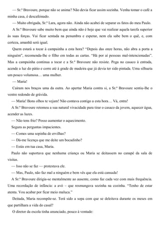 — Sr.ª Bravoure, porque não se anima? Não devia ficar assim sozinha. Venha tomar o café a
minha casa, é descafeinado.
— Muito obrigada, Sr.ª Lara, agora não. Ainda não acabei de separar os fatos do meu Paulo.
A Sr.ª Bravoure sabe muito bem que ainda não é hoje que vai realizar aquela tarefa superior
às suas forças. Vai ficar sentada na penumbra e esperar, nem ela sabe bem o quê, e, com
certeza, amanhã será igual.
Quem estará a tocar à campainha a esta hora? “Depois das onze horas, não abra a porta a
ninguém”, recomenda-lhe o filho em todas as cartas. “Há por aí pessoas mal-intencionadas”.
Mas a campainha continua a tocar e a Sr.ª Bravoure não resiste. Pega no casaco à entrada,
acende a luz do pátio e corre até à grade de madeira que já devia ter sido pintada. Uma silhueta
um pouco volumosa… uma mulher.
— Maria!
Caíram nos braços uma da outra. Ao apertar Maria contra si, a Sr.ª Bravoure sentiu-lhe o
ventre redondo de grávida.
— Maria! Bons olhos te vejam! Não contava contigo a esta hora… Vá, entra!
A Sr.ª Bravoure retomou a sua natural vivacidade para tirar o casaco da jovem, aquecer água,
acender as luzes.
— Não tens frio? Posso aumentar o aquecimento.
Segura as perguntas impacientes.
— Comes uma sopinha de ervilhas?
— Dá-me licença que me deite um bocadinho?
— Estás em tua casa, Maria.
Paulo não suportava que nenhuma criança ou Maria se deitassem no canapé da sala de
visitas.
— Isso não se faz — protestava ele.
— Mas, Paulo, não faz mal a ninguém e bem vês que ela está cansada!
A Sr.ª Bravoure dirigia-se mentalmente ao ausente, como faz cada vez com mais frequência.
Uma recordação de infância: a avó – que resmungava sozinha na cozinha. “Tenho de estar
atenta. Vou acabar por ficar meio maluca.”
Deitada, Maria recompõe-se. Terá sido a sopa com que se deleitava durante os meses em
que partilhara a vida do casal?
O diretor da escola tinha anunciado, pouco à vontade:
 