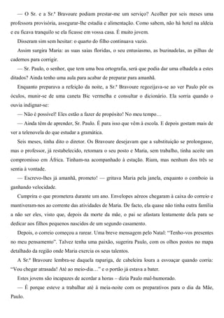 — O Sr. e a Sr.ª Bravoure podiam prestar-me um serviço? Acolher por seis meses uma
professora provisória, assegurar-lhe estadia e alimentação. Como sabem, não há hotel na aldeia
e eu ficava tranquilo se ela ficasse em vossa casa. É muito jovem.
Disseram sim sem hesitar: o quarto do filho continuava vazio.
Assim surgira Maria: as suas saias floridas, o seu entusiasmo, as buzinadelas, as pilhas de
cadernos para corrigir.
— Sr. Paulo, o senhor, que tem uma boa ortografia, será que podia dar uma olhadela a estes
ditados? Ainda tenho uma aula para acabar de preparar para amanhã.
Enquanto preparava a refeição da noite, a Sr.ª Bravoure regozijava-se ao ver Paulo pôr os
óculos, munir-se de uma caneta Bic vermelha e consultar o dicionário. Ela sorria quando o
ouvia indignar-se:
— Não é possível! Eles estão a fazer de propósito! No meu tempo…
— Ainda têm de aprender, Sr. Paulo. É para isso que vêm à escola. E depois gostam mais de
ver a telenovela do que estudar a gramática.
Seis meses, tinha dito o diretor. Os Bravoure desejavam que a substituição se prolongasse,
mas o professor, já restabelecido, retomara o seu posto e Maria, sem trabalho, tinha aceite um
compromisso em África. Tinham-na acompanhado à estação. Riam, mas nenhum dos três se
sentia à vontade.
— Escrevo-lhes já amanhã, prometo! — gritava Maria pela janela, enquanto o comboio ia
ganhando velocidade.
Cumprira o que prometera durante um ano. Envelopes aéreos chegaram à caixa do correio e
mantiveram-nos ao corrente das atividades de Maria. De facto, ela quase não tinha outra família
a não ser eles, visto que, depois da morte da mãe, o pai se afastara lentamente dela para se
dedicar aos filhos pequenos nascidos de um segundo casamento.
Depois, o correio começou a rarear. Uma breve mensagem pelo Natal: “Tenho-vos presentes
no meu pensamento”. Talvez tenha uma paixão, sugerira Paulo, com os olhos postos no mapa
detalhado da região onde Maria exercia os seus talentos.
A Sr.ª Bravoure lembra-se daquela rapariga, de cabeleira loura a esvoaçar quando corria:
“Vou chegar atrasada! Até ao meio-dia…” e o portão já estava a bater.
Estes jovens são incapazes de acordar a horas – dizia Paulo mal-humorado.
— É porque esteve a trabalhar até à meia-noite com os preparativos para o dia da Mãe,
Paulo.
 