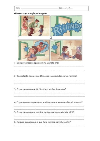 Nome _________________________________________ Data ___/___/___


Observa com atenção as imagens.




1- Que personagens aparecem na vinheta nº1?
…………………………………………………………………………………………………………………
………………………………………………………………………………………………………………….

2- Que relação pensas que têm as pessoas adultas com a menina?
…………………………………………………………………………………………………………………
………………………………………………………………………………………………………………….

3- O que pensas que está dizendo o senhor à menina?
…………………………………………………………………………………………………………………
………………………………………………………………………………………………………………….

4- O que acontece quando os adultos saem e a menina fica só em casa?
…………………………………………………………………………………………………………………
…………………………………………………………………………………………………………………
5- O que pensas que a menina está pensando na vinheta nº 3?
…………………………………………………………………………………………………………………
…………………………………………………………………………………………………………………
6- Estás de acordo com o que faz a menina na vinheta nº4?
…………………………………………………………………………………………………………………
 