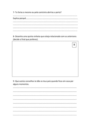 7- Tu farias o mesmo ou pelo contrário abririas a porta?
………………………………………………………………………………………………………………….
Explica porquê.…………………………………………………………………………………………..
........................................................................................................................
........................................................................................................................
........................................................................................................................
.......................................................................................................................

8- Desenha uma quinta vinheta que esteja relacionada com as anteriores
(decide o final que preferes).

                                                                                                                5




9- Que outros conselhos te dão os teus pais quando ficas em casa por
alguns momentos.
…………………………………………………………………………………………………………………
…………………………………………………………………………………………………………………
…………………………………………………………………………………………………………………
…………………………………………………………………………………………………………………
…………………………………………………………………………………………………………………
…………………………………………………………………………………………………………………
…………………………………………………………………………………………………………………
…………………………………………………………………………………………………………………
 
