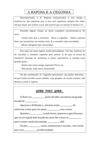 Envergonhada, a D. Raposa compreendeu a sua amiga e
lembrou-se das palavras que a sua avó raposona sempre lhe dizia:
«Nunca faças aos outros o que não queres que os outros te façam a ti».
Passado algum tempo as duas comadres encontraram-se de
novo.
- Ainda bem que a encontro - disse a cegonha. - Ando a pensar
fazer um jantarinho em minha casa. E a comadre está convidada...
- Muito obrigada! Que maravilha!
Era uma vez uma raposa muito brincalhona. Um dia, lembrou-se
de convidar a comadre cegonha para jantar. E de que se havia de
lembrar?! Quando se sentaram à mesa, apresentou a comida num
grande prato...
- Então não come amiga cegonha? Prove só...
- Não posso, hoje estou adoentada!
No dia combinado, D. Cegonha apresentou um jantar delicioso...
só que vinha servido numa vasilha, cujo gargalo, de muito estreito, não
deixava comer a raposa.
QUEM TUDO QUER…
O Douro ao ______________ perto do talho, encontrou um grande
bocado de ______________.
Apareceu o Brilhante e... durante muito ______________ ali
estiveram a lutar para ver quem ______________ com a carne.
Quando a ______________ ia mais brava, apareceu o gato Farrusco
que, ao ver aquele belo bocado de carne, lhe cravou os ______________
para o comer, muito descansado, ______________ dali.
Os dois ______________, esses, continuaram a sua luta... sem verem
que o seu ______________ já tinha andado!
A RAPOSA E A CEGONHA
 