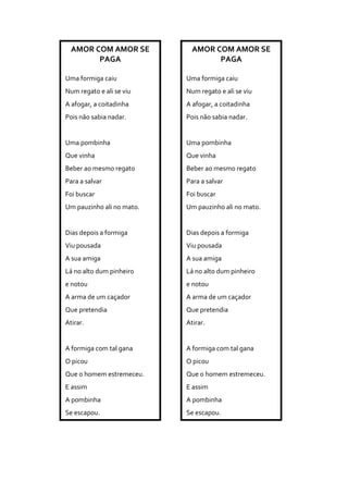 AMOR COM AMOR SE
PAGA
Uma formiga caiu
Num regato e ali se viu
A afogar, a coitadinha
Pois não sabia nadar.
Uma pombinha
Que vinha
Beber ao mesmo regato
Para a salvar
Foi buscar
Um pauzinho ali no mato.
Dias depois a formiga
Viu pousada
A sua amiga
Lá no alto dum pinheiro
e notou
A arma de um caçador
Que pretendia
Atirar.
A formiga com tal gana
O picou
Que o homem estremeceu.
E assim
A pombinha
Se escapou.
AMOR COM AMOR SE
PAGA
Uma formiga caiu
Num regato e ali se viu
A afogar, a coitadinha
Pois não sabia nadar.
Uma pombinha
Que vinha
Beber ao mesmo regato
Para a salvar
Foi buscar
Um pauzinho ali no mato.
Dias depois a formiga
Viu pousada
A sua amiga
Lá no alto dum pinheiro
e notou
A arma de um caçador
Que pretendia
Atirar.
A formiga com tal gana
O picou
Que o homem estremeceu.
E assim
A pombinha
Se escapou.
 