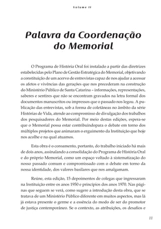11
V o l u m e I I
Palavra da Coordenação
do Memorial
O Programa de História Oral foi instalado a partir das diretrizes
estabelecidas pelo Plano de Gestão Estratégica do Memorial, objetivando
a constituição de um acervo de entrevistas capaz de nos ajudar a acessar
os afetos e vivências das gerações que nos precederam na construção
do Ministério Público de Santa Catarina – informações, representações,
saberes e sentires que não se encontram gravados na letra formal dos
documentos manuscritos ou impressos que o passado nos legou. A pu-
blicação das entrevistas, sob a forma de coletâneas no âmbito da série
Histórias de Vida, atende ao compromisso de divulgação dos trabalhos
dos pesquisadores do Memorial. Por meio destas edições, espera-se
que o Memorial possa estar contribuindopara o debate em torno dos
múltiplos projetos que animaram o erguimento da Instituição que hoje
nos acolhe e na qual atuamos.
Esta obra é o coroamento, portanto, do trabalho iniciado há mais
de dois anos, assinalando a consolidação do Programa de História Oral
e do próprio Memorial, como um espaço voltado à sistematização do
nosso passado comum e compromissado com o debate em torno da
nossa identidade, dos valores basilares que nos amalgamam.
Reúne, esta edição, 15 depoimentos de colegas que ingressaram
na Instituição entre os anos 1950 e princípios dos anos 1970. Nas pági-
nas que seguem se verá, como sugere a introdução desta obra, que se
tratava de um Ministério Público diferente em muitos aspectos, mas lá
já estava presente o germe e a essência do modo de ser do promotor
de justiça contemporâneo. Se o contexto, as atribuições, os desafios e
 
