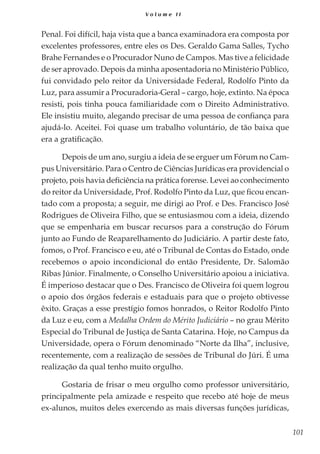 101
V o l u m e I I
Penal. Foi difícil, haja vista que a banca examinadora era composta por
excelentes professores, entre eles os Des. Geraldo Gama Salles, Tycho
Brahe Fernandes e o Procurador Nuno de Campos. Mas tive a felicidade
de ser aprovado. Depois da minha aposentadoria no Ministério Público,
fui convidado pelo reitor da Universidade Federal, Rodolfo Pinto da
Luz, para assumir a Procuradoria-Geral – cargo, hoje, extinto. Na época
resisti, pois tinha pouca familiaridade com o Direito Administrativo.
Ele insistiu muito, alegando precisar de uma pessoa de confiança para
ajudá-lo. Aceitei. Foi quase um trabalho voluntário, de tão baixa que
era a gratificação.
Depois de um ano, surgiu a ideia de se erguer um Fórum no Cam-
pus Universitário. Para o Centro de Ciências Jurídicas era providencial o
projeto, pois havia deficiência na prática forense. Levei ao conhecimento
do reitor da Universidade, Prof. Rodolfo Pinto da Luz, que ficou encan-
tado com a proposta; a seguir, me dirigi ao Prof. e Des. Francisco José
Rodrigues de Oliveira Filho, que se entusiasmou com a ideia, dizendo
que se empenharia em buscar recursos para a construção do Fórum
junto ao Fundo de Reaparelhamento do Judiciário. A partir deste fato,
fomos, o Prof. Francisco e eu, até o Tribunal de Contas do Estado, onde
recebemos o apoio incondicional do então Presidente, Dr. Salomão
Ribas Júnior. Finalmente, o Conselho Universitário apoiou a iniciativa.
É imperioso destacar que o Des. Francisco de Oliveira foi quem logrou
o apoio dos órgãos federais e estaduais para que o projeto obtivesse
êxito. Graças a esse prestígio fomos honrados, o Reitor Rodolfo Pinto
da Luz e eu, com a Medalha Ordem do Mérito Judiciário – no grau Mérito
Especial do Tribunal de Justiça de Santa Catarina. Hoje, no Campus da
Universidade, opera o Fórum denominado “Norte da Ilha”, inclusive,
recentemente, com a realização de sessões de Tribunal do Júri. É uma
realização da qual tenho muito orgulho.
Gostaria de frisar o meu orgulho como professor universitário,
principalmente pela amizade e respeito que recebo até hoje de meus
ex-alunos, muitos deles exercendo as mais diversas funções jurídicas,
 