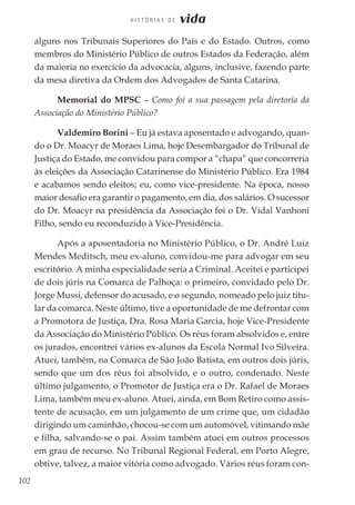 102
H I S T Ó R I A S D E vida
alguns nos Tribunais Superiores do País e do Estado. Outros, como
membros do Ministério Público de outros Estados da Federação, além
da maioria no exercício da advocacia, alguns, inclusive, fazendo parte
da mesa diretiva da Ordem dos Advogados de Santa Catarina.
Memorial do MPSC – Como foi a sua passagem pela diretoria da
Associação do Ministério Público?
Valdemiro Borini – Eu já estava aposentado e advogando, quan-
do o Dr. Moacyr de Moraes Lima, hoje Desembargador do Tribunal de
Justiça do Estado, me convidou para compor a “chapa” que concorreria
às eleições da Associação Catarinense do Ministério Público. Era 1984
e acabamos sendo eleitos; eu, como vice-presidente. Na época, nosso
maior desafio era garantir o pagamento, em dia, dos salários. O sucessor
do Dr. Moacyr na presidência da Associação foi o Dr. Vidal Vanhoni
Filho, sendo eu reconduzido à Vice-Presidência.
Após a aposentadoria no Ministério Público, o Dr. André Luiz
Mendes Meditsch, meu ex-aluno, convidou-me para advogar em seu
escritório. A minha especialidade seria a Criminal. Aceitei e participei
de dois júris na Comarca de Palhoça: o primeiro, convidado pelo Dr.
Jorge Mussi, defensor do acusado, e o segundo, nomeado pelo juiz titu-
lar da comarca. Neste último, tive a oportunidade de me defrontar com
a Promotora de Justiça, Dra. Rosa Maria Garcia, hoje Vice-Presidente
da Associação do Ministério Público. Os réus foram absolvidos e, entre
os jurados, encontrei vários ex-alunos da Escola Normal Ivo Silveira.
Atuei, também, na Comarca de São João Batista, em outros dois júris,
sendo que um dos réus foi absolvido, e o outro, condenado. Neste
último julgamento, o Promotor de Justiça era o Dr. Rafael de Moraes
Lima, também meu ex-aluno. Atuei, ainda, em Bom Retiro como assis-
tente de acusação, em um julgamento de um crime que, um cidadão
dirigindo um caminhão, chocou-se com um automóvel, vitimando mãe
e filha, salvando-se o pai. Assim também atuei em outros processos
em grau de recurso. No Tribunal Regional Federal, em Porto Alegre,
obtive, talvez, a maior vitória como advogado. Vários réus foram con-
 