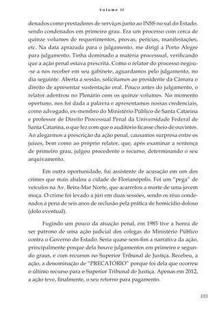 103
V o l u m e I I
denados como prestadores de serviços junto ao INSS no sul do Estado,
sendo condenados em primeiro grau. Era um processo com cerca de
quinze volumes de requerimentos, provas, perícias, manifestações,
etc. Na data aprazada para o julgamento, me dirigi a Porto Alegre
para julgamento. Tinha dominado a matéria processual, verificando
que a ação penal estava prescrita. Como o relator do processo negou-
-se a nos receber em seu gabinete, aguardamos pelo julgamento, no
dia seguinte. Aberta a sessão, solicitamos ao presidente da Câmara o
direito de apresentar sustentação oral. Pouco antes do julgamento, o
relator adentrou no Plenário com os quinze volumes. No momento
oportuno, nos foi dada a palavra e apresentamos nossas credenciais,
como advogado, ex-membro do Ministério Público de Santa Catarina
e professor de Direito Processual Penal da Universidade Federal de
Santa Catarina, o que fez com que o auditório ficasse cheio de ouvintes.
Ao alegarmos a prescrição da ação penal, causamos surpresa entre os
juízes, bem como ao próprio relator, que, após examinar a sentença
de primeiro grau, julgou procedente o recurso, determinando o seu
arquivamento.
Em outra oportunidade, fui assistente de acusação em um dos
crimes que mais abalou a cidade de Florianópolis. Foi um “pega” de
veículos na Av. Beira-Mar Norte, que acarretou a morte de uma jovem
moça. O crime foi levado a júri em duas sessões, sendo os réus conde-
nados à pena de seis anos de reclusão pela prática de homicídio doloso
(dolo eventual).
Fugindo um pouco da atuação penal, em 1985 tive a honra de
ser patrono de uma ação judicial dos colegas do Ministério Público
contra o Governo do Estado. Seria quase sem-fim a narrativa da ação,
principalmente porque dela houve julgamentos em primeiro e segun-
do graus, e com recursos no Superior Tribunal de Justiça. Recebeu, a
ação, a denominação de “PRECATÓRIO” porque foi dela que ocorreu
o último recurso para o Superior Tribunal de Justiça. Apenas em 2012,
a ação teve, finalmente, o seu retorno para pagamento.
 