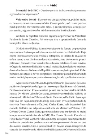 104
H I S T Ó R I A S D E vida
Memorial do MPSC – O senhor gostaria de deixar mais alguma coisa
registrada nesse depoimento?
Valdemiro Borini – Fizeram-me um grande favor, pois há muito
eu desejava escrever estas memórias. Como, porém, sofri duas quedas,
perdi parte dos movimentos das mãos, o que me impedia de registrar,
por escrito, alguns fatos das minhas memórias institucionais.
Gostaria de registrar o imenso orgulho de pertencer ao Ministério
Público de Santa Catarina. Foi nele que tive a oportunidade única de
lutar pelos ideais de Justiça.
O Ministério Público há muito se afastou da função de patrocinar
interesses exclusivos para dedicar-se aos interesses da coletividade. Hoje
é uma Instituição forte que cresceu e extrapolou os limites da atuação na
esfera penal, e nas diminutas demandas cíveis, para deslocar-se, princi-
palmente, como defensor dos direitos difusos e coletivos. É, sem dúvida,
o Órgão de maior credibilidade na atual sociedade, fortalecido e indepen-
dente dos demais Poderes da República, com atuação implacável. Cabe,
portanto, aos atuais e novos integrantes, contribuir para dignificar ainda
maisaInstituição,semprepautandosuaatuaçãopeloequilíbrioesensatez.
Aproveito o momento, ainda, para enfatizar as qualidades pessoais,
profissionais e políticas de algumas pessoas que dignificaram o Ministério
Público catarinense. Cito a saudosa pessoa do ex-Procurador-Geral de
Justiça, Dr. Milton Leite da Costa que, com esforço e trabalho edificou os
alicerces do Ministério Público de Santa Catarina; o Dr. Hélio Rosa, que
hoje vive em Itajaí, um grande amigo com quem tive a oportunidade de
conviver fraternalmente; o Dr. João Carlos Kurtz, pela incansável luta
e o feito histórico em adquirir a atual sede do Ministério Público; o Dr.
Gercino Gerson Gomes Neto, que nos saldou o que era devido há muito
tempo; os ex-Presidentes da ACMP, Drs. Ennio Demaria Cavallazzi,
Hélio Juck e Vidal Vanhoni Filho, em nome dos quais parabenizo todos
os demais presidentes que honraram a classe pelos seus labores em prol
dos nossos direitos. Cito o inesquecível Dr. Bulcão Viana, intérprete da
vontade dos membros do Ministério Público junto ao Governo do Estado;
 