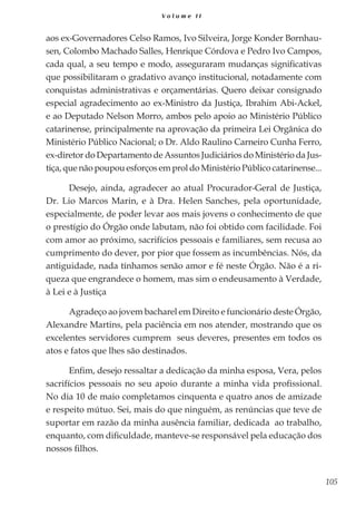 105
V o l u m e I I
aos ex-Governadores Celso Ramos, Ivo Silveira, Jorge Konder Bornhau-
sen, Colombo Machado Salles, Henrique Córdova e Pedro Ivo Campos,
cada qual, a seu tempo e modo, asseguraram mudanças significativas
que possibilitaram o gradativo avanço institucional, notadamente com
conquistas administrativas e orçamentárias. Quero deixar consignado
especial agradecimento ao ex-Ministro da Justiça, Ibrahim Abi-Ackel,
e ao Deputado Nelson Morro, ambos pelo apoio ao Ministério Público
catarinense, principalmente na aprovação da primeira Lei Orgânica do
Ministério Público Nacional; o Dr. Aldo Raulino Carneiro Cunha Ferro,
ex-diretor do Departamento de Assuntos Judiciários do Ministério da Jus-
tiça, que não poupou esforços em prol do Ministério Público catarinense...
Desejo, ainda, agradecer ao atual Procurador-Geral de Justiça,
Dr. Lio Marcos Marin, e à Dra. Helen Sanches, pela oportunidade,
especialmente, de poder levar aos mais jovens o conhecimento de que
o prestígio do Órgão onde labutam, não foi obtido com facilidade. Foi
com amor ao próximo, sacrifícios pessoais e familiares, sem recusa ao
cumprimento do dever, por pior que fossem as incumbências. Nós, da
antiguidade, nada tínhamos senão amor e fé neste Órgão. Não é a ri-
queza que engrandece o homem, mas sim o endeusamento à Verdade,
à Lei e à Justiça
Agradeço ao jovem bacharel em Direito e funcionário deste Órgão,
Alexandre Martins, pela paciência em nos atender, mostrando que os
excelentes servidores cumprem seus deveres, presentes em todos os
atos e fatos que lhes são destinados.
Enfim, desejo ressaltar a dedicação da minha esposa, Vera, pelos
sacrifícios pessoais no seu apoio durante a minha vida profissional.
No dia 10 de maio completamos cinquenta e quatro anos de amizade
e respeito mútuo. Sei, mais do que ninguém, as renúncias que teve de
suportar em razão da minha ausência familiar, dedicada ao trabalho,
enquanto, com dificuldade, manteve-se responsável pela educação dos
nossos filhos.
 