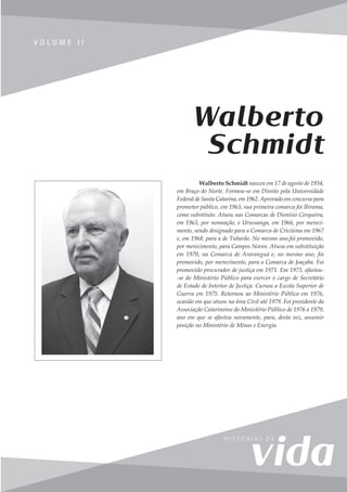 107
V o l u m e I I
V O L U M E I I
Walberto Schmidt nasceu em 17 de agosto de 1934,
em Braço do Norte. Formou-se em Direito pela Universidade
Federal de Santa Catarina, em 1962. Aprovado em concurso para
promotor público, em 1963, sua primeira comarca foi Ibirama,
como substituto. Atuou nas Comarcas de Dionísio Cerqueira,
em 1963, por nomeação, e Urussanga, em 1966, por mereci-
mento, sendo designado para a Comarca de Criciúma em 1967
e, em 1968, para a de Tubarão. No mesmo ano,foi promovido,
por merecimento, para Campos Novos. Atuou em substituição
em 1970, na Comarca de Araranguá e, no mesmo ano, foi
promovido, por merecimento, para a Comarca de Joaçaba. Foi
promovido procurador de justiça em 1971. Em 1973, afastou-
-se do Ministério Público para exercer o cargo de Secretário
de Estado de Interior de Justiça. Cursou a Escola Superior de
Guerra em 1975. Retornou ao Ministério Público em 1976,
ocasião em que atuou na área Civil até 1979. Foi presidente da
Associação Catarinense do Ministério Público de 1976 a 1979,
ano em que se afastou novamente, para, desta vez, assumir
posição no Ministério de Minas e Energia.
Walberto
Schmidt
 