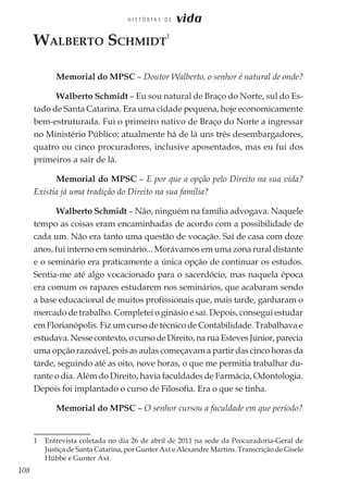 108
H I S T Ó R I A S D E vida
Walberto Schmidt
1
Memorial do MPSC – Doutor Walberto, o senhor é natural de onde?
Walberto Schmidt – Eu sou natural de Braço do Norte, sul do Es-
tado de Santa Catarina. Era uma cidade pequena, hoje economicamente
bem-estruturada. Fui o primeiro nativo de Braço do Norte a ingressar
no Ministério Público; atualmente há de lá uns três desembargadores,
quatro ou cinco procuradores, inclusive aposentados, mas eu fui dos
primeiros a sair de lá.
Memorial do MPSC – E por que a opção pelo Direito na sua vida?
Existia já uma tradição do Direito na sua família?
Walberto Schmidt – Não, ninguém na família advogava. Naquele
tempo as coisas eram encaminhadas de acordo com a possibilidade de
cada um. Não era tanto uma questão de vocação. Saí de casa com doze
anos, fui interno em seminário... Morávamos em uma zona rural distante
e o seminário era praticamente a única opção de continuar os estudos.
Sentia-me até algo vocacionado para o sacerdócio, mas naquela época
era comum os rapazes estudarem nos seminários, que acabaram sendo
a base educacional de muitos profissionais que, mais tarde, ganharam o
mercado de trabalho. Completei o ginásio e saí. Depois, consegui estudar
em Florianópolis. Fiz um curso de técnico de Contabilidade. Trabalhava e
estudava.Nessecontexto,ocursodeDireito,naruaEstevesJúnior,parecia
uma opção razoável, pois as aulas começavam a partir das cinco horas da
tarde, seguindo até as oito, nove horas, o que me permitia trabalhar du-
rante o dia. Além do Direito, havia faculdades de Farmácia, Odontologia.
Depois foi implantado o curso de Filosofia. Era o que se tinha.
Memorial do MPSC – O senhor cursou a faculdade em que período?
1	 Entrevista coletada no dia 26 de abril de 2011 na sede da Procuradoria-Geral de
Justiça de Santa Catarina, por Gunter Axt e Alexandre Martins. Transcrição de Gisele
Hübbe e Gunter Axt.
 