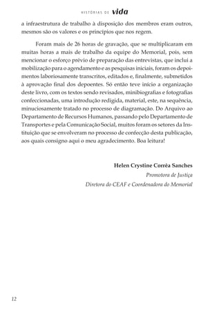 12
H I S T Ó R I A S D E vida
a infraestrutura de trabalho à disposição dos membros eram outros,
mesmos são os valores e os princípios que nos regem.
Foram mais de 26 horas de gravação, que se multiplicaram em
muitas horas a mais de trabalho da equipe do Memorial, pois, sem
mencionar o esforço prévio de preparação das entrevistas, que inclui a
mobilização para o agendamento e as pesquisas iniciais, foram os depoi-
mentos laboriosamente transcritos, editados e, finalmente, submetidos
à aprovação final dos depoentes. Só então teve início a organização
deste livro, com os textos sendo revisados, minibiografias e fotografias
confeccionadas, uma introdução redigida, material, este, na sequência,
minuciosamente tratado no processo de diagramação. Do Arquivo ao
Departamento de Recursos Humanos, passando pelo Departamento de
Transportes e pela Comunicação Social, muitos foram os setores da Ins-
tituição que se envolveram no processo de confecção desta publicação,
aos quais consigno aqui o meu agradecimento. Boa leitura!
Helen Crystine Corrêa Sanches
Promotora de Justiça
Diretora do CEAF e Coordenadora do Memorial
 