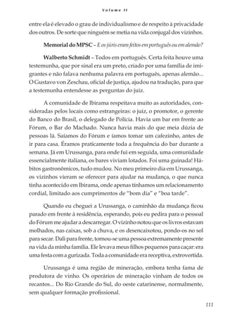 111
V o l u m e I I
entre ela é elevado o grau de individualismo e de respeito à privacidade
dos outros. De sorte que ninguém se metia na vida conjugal dos vizinhos.
MemorialdoMPSC– Eosjúriseramfeitosemportuguêsouemalemão?
Walberto Schmidt – Todos em português. Certa feita houve uma
testemunha, que por sinal era um preto, criado por uma família de imi-
grantes e não falava nenhuma palavra em português, apenas alemão...
O Gustavo von Zeschau, oficial de justiça, ajudou na tradução, para que
a testemunha entendesse as perguntas do juiz.
A comunidade de Ibirama respeitava muito as autoridades, con-
sideradas pelos locais como estrangeiras: o juiz, o promotor, o gerente
do Banco do Brasil, o delegado de Polícia. Havia um bar em frente ao
Fórum, o Bar do Machado. Nunca havia mais do que meia dúzia de
pessoas lá. Saíamos do Fórum e íamos tomar um cafezinho, antes de
ir para casa. Éramos praticamente toda a frequência do bar durante a
semana. Já em Urussanga, para onde fui em seguida, uma comunidade
essencialmente italiana, os bares viviam lotados. Foi uma guinada! Há-
bitos gastronômicos, tudo mudou. No meu primeiro dia em Urussanga,
os vizinhos vieram se oferecer para ajudar na mudança, o que nunca
tinha acontecido em Ibirama, onde apenas tínhamos um relacionamento
cordial, limitado aos cumprimentos de “bom dia” e “boa tarde”.
Quando eu cheguei a Urussanga, o caminhão da mudança ficou
parado em frente à residência, esperando, pois eu pedira para o pessoal
do Fórum me ajudar a descarregar. O vizinho notou que os livros estavam
molhados, nas caixas, sob a chuva, e os desencaixotou, pondo-os no sol
para secar. Dali para frente, tornou-se uma pessoa extremamente presente
na vida da minha família. Ele levava meus filhos pequenos para caçar: era
uma festa com a gurizada. Toda a comunidade era receptiva, extrovertida.
Urussanga é uma região de mineração, embora tenha fama de
produtora de vinho. Os operários de mineração vinham de todos os
recantos... Do Rio Grande do Sul, do oeste catarinense, normalmente,
sem qualquer formação profissional.
 