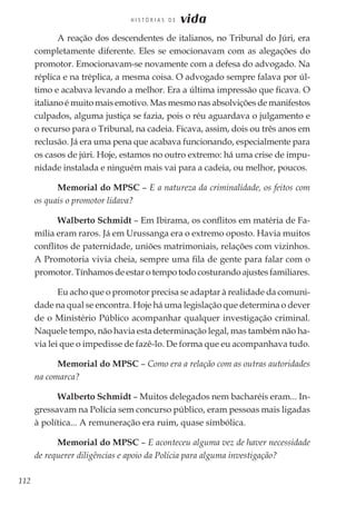 112
H I S T Ó R I A S D E vida
A reação dos descendentes de italianos, no Tribunal do Júri, era
completamente diferente. Eles se emocionavam com as alegações do
promotor. Emocionavam-se novamente com a defesa do advogado. Na
réplica e na tréplica, a mesma coisa. O advogado sempre falava por úl-
timo e acabava levando a melhor. Era a última impressão que ficava. O
italiano é muito mais emotivo. Mas mesmo nas absolvições de manifestos
culpados, alguma justiça se fazia, pois o réu aguardava o julgamento e
o recurso para o Tribunal, na cadeia. Ficava, assim, dois ou três anos em
reclusão. Já era uma pena que acabava funcionando, especialmente para
os casos de júri. Hoje, estamos no outro extremo: há uma crise de impu-
nidade instalada e ninguém mais vai para a cadeia, ou melhor, poucos.
Memorial do MPSC – E a natureza da criminalidade, os feitos com
os quais o promotor lidava?
Walberto Schmidt – Em Ibirama, os conflitos em matéria de Fa-
mília eram raros. Já em Urussanga era o extremo oposto. Havia muitos
conflitos de paternidade, uniões matrimoniais, relações com vizinhos.
A Promotoria vivia cheia, sempre uma fila de gente para falar com o
promotor. Tínhamos de estar o tempo todo costurando ajustes familiares.
Eu acho que o promotor precisa se adaptar à realidade da comuni-
dade na qual se encontra. Hoje há uma legislação que determina o dever
de o Ministério Público acompanhar qualquer investigação criminal.
Naquele tempo, não havia esta determinação legal, mas também não ha-
via lei que o impedisse de fazê-lo. De forma que eu acompanhava tudo.
Memorial do MPSC – Como era a relação com as outras autoridades
na comarca?
Walberto Schmidt – Muitos delegados nem bacharéis eram... In-
gressavam na Polícia sem concurso público, eram pessoas mais ligadas
à política... A remuneração era ruim, quase simbólica.
Memorial do MPSC – E aconteceu alguma vez de haver necessidade
de requerer diligências e apoio da Polícia para alguma investigação?
 