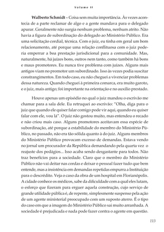 113
V o l u m e I I
Walberto Schmidt – Coisa sem muita importância. Às vezes acon-
tecia de a parte reclamar de algo e a gente mandava para o delegado
apurar. Geralmente não surgia nenhum problema, nenhum atrito. Não
havia a figura de subordinação do delegado ao Ministério Público. Era
uma solicitação cordial, técnica. Com o juiz, eu tinha em geral um bom
relacionamento, até porque uma relação conflituosa com o juiz pode-
ria emperrar a boa prestação jurisdicional para a comunidade. Mas,
naturalmente, há juízes bons, outros nem tanto, como também há bons
e maus promotores. Eu nunca tive problema com juízes. Alguns mais
antigos viam no promotor um subordinado. Isso às vezes podia suscitar
constrangimentos. Em todo caso, eu não cheguei a vivenciar problemas
dessa natureza. Quando cheguei à primeira comarca, era muito garoto,
e o juiz, mais antigo; foi importante na orientação e no auxílio prestado.
Houve apenas um episódio no qual o juiz mandou o escrivão me
chamar para a sala dele. Eu retruquei ao escrivão: “Olha, diga para o
juiz que quando ele quiser falar comigo pode vir aqui, quando eu quiser
falar com ele, vou lá”. O juiz não gostou muito, mas entendeu o recado
e não criou mais caso. Alguns promotores aceitavam essa espécie de
subordinação, até porque a estabilidade do membro do Ministério Pú-
blico, no passado, não era tão sólida quanto à do juiz. Alguns membros
do Ministério Público provocam excesso de demandas. Estava vendo
no jornal um procurador da República demandando pela quarta vez o
reajuste dos pedágios... Isso acaba sendo desgastante para todos. Não
traz benefícios para a sociedade. Claro que o membro do Ministério
Público não vai deitar nas cordas e deixar o pessoal fazer tudo que bem
entende, mas a insistência em demandas repetidas empurra a Instituição
para o descrédito. Veja o caso da obra de um hospital em Florianópolis.
A cidade conhece os médicos, sabe da dificuldade com a qual eles lutam,
o esforço que fizeram para erguer aquela construção, cujo serviço de
grande utilidade pública é, de repente, simplesmente suspenso pela ação
de um agente ministerial preocupado com um suposto aterro. É o tipo
do caso em que a imagem do Ministério Público sai muito arranhada. A
sociedade é prejudicada e nada pode fazer contra o agente em questão.
 