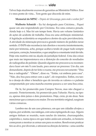 114
H I S T Ó R I A S D E vida
Talvez haja atualmente excesso de garantias ao Ministério Público. Esse
é o meu ponto de vista... Tem gente que discorda de mim.
Memorial do MPSC – Depois de Urussanga, para onde o senhor foi?
Walberto Schmidt – Eu fui designado para Criciúma... Fiquei
quase um ano respondendo por Criciúma. Era uma comarca pesada.
Ainda hoje o é. Mas foi um tempo bom. Havia um volume fantástico
de ações de acidente de trabalho. Essa era uma atribuição ministerial.
A legislação acidentária se enquadrava dentro da ação previdenciária.
A atividade da mineração provocava grande número de pedidos nesse
sentido. O INPS não reconhecia tais direitos e recorria insistentemente,
meio por teimosia, acho, porque acabava tendo de pagar tudo sempre
com juros, correção, honorários, o que ampliava o montante total devido.
Hoje esta matéria está na alçada da jurisdição federal. Uma das coisas
que mais me impressionava era a distorção do conceito de resultados
de radiografias de pulmão. Quando alguém me procurava eu recomen-
dava fazer um raio X com laudo, para anexar ao processo. Um dia, um
demandante, depois de ter feito o exame, me procura novamente: “Deu
boa a radiografia”. “Ótimo”, disse eu. “Então, vai embora para casa”.
“Não, deu boa para entrar com a ação”, ele respondeu. Enfim, era tan-
to o desejo de obter o benefício que ele invertia os valores e o pulmão
comprometido por uma mancha enorme passava a ser uma boa coisa.
De lá, fui promovido para Campos Novos, mas não cheguei a
assumir. Posteriormente, fui promovido para Tubarão. Havia, na épo-
ca, apenas dois juízes e dois promotores. Hoje, creio, já são doze. Sem
mencionar que a comarca era maior. Do seu território original, surgiram
várias comarcas.
Lembro-me de um caso pitoresco, em que um cidadão alvejou a
esposa, por acidente, nas nádegas, com uma espingarda de caça. Alguns
amigos tinham se reunido, num rancho do interior, churrasquinho,
caipirinha e, numa época em que todos andavam armados, os homens
começaram a mostrar as armas uns para os outros. Resolveram praticar
tiro ao alvo, por diversão, e atiraram na direção da latrina – uma casinha
 