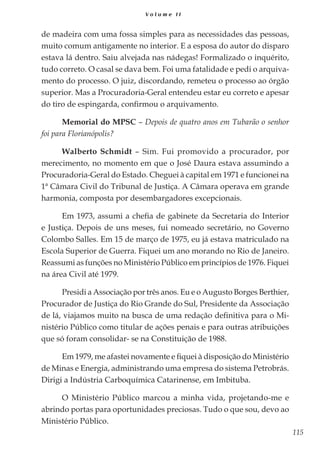 115
V o l u m e I I
de madeira com uma fossa simples para as necessidades das pessoas,
muito comum antigamente no interior. E a esposa do autor do disparo
estava lá dentro. Saiu alvejada nas nádegas! Formalizado o inquérito,
tudo correto. O casal se dava bem. Foi uma fatalidade e pedi o arquiva-
mento do processo. O juiz, discordando, remeteu o processo ao órgão
superior. Mas a Procuradoria-Geral entendeu estar eu correto e apesar
do tiro de espingarda, confirmou o arquivamento.
Memorial do MPSC – Depois de quatro anos em Tubarão o senhor
foi para Florianópolis?
Walberto Schmidt – Sim. Fui promovido a procurador, por
merecimento, no momento em que o José Daura estava assumindo a
Procuradoria-Geral do Estado. Cheguei à capital em 1971 e funcionei na
1ª Câmara Civil do Tribunal de Justiça. A Câmara operava em grande
harmonia, composta por desembargadores excepcionais.
Em 1973, assumi a chefia de gabinete da Secretaria do Interior
e Justiça. Depois de uns meses, fui nomeado secretário, no Governo
Colombo Salles. Em 15 de março de 1975, eu já estava matriculado na
Escola Superior de Guerra. Fiquei um ano morando no Rio de Janeiro.
Reassumi as funções no Ministério Público em princípios de 1976. Fiquei
na área Civil até 1979.
Presidi a Associação por três anos. Eu e o Augusto Borges Berthier,
Procurador de Justiça do Rio Grande do Sul, Presidente da Associação
de lá, viajamos muito na busca de uma redação definitiva para o Mi-
nistério Público como titular de ações penais e para outras atribuições
que só foram consolidar- se na Constituição de 1988.
Em 1979, me afastei novamente e fiquei à disposição do Ministério
de Minas e Energia, administrando uma empresa do sistema Petrobrás.
Dirigi a Indústria Carboquímica Catarinense, em Imbituba.
O Ministério Público marcou a minha vida, projetando-me e
abrindo portas para oportunidades preciosas. Tudo o que sou, devo ao
Ministério Público.
 