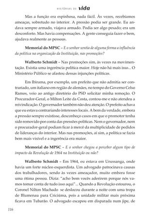 116
H I S T Ó R I A S D E vida
Mas a função era espinhosa, nada fácil. Às vezes, recebíamos
ameaças, sobretudo no interior. A pressão podia ser grande. Eu an-
dava sempre armado, viajava armado. Podia ser algo pesado; era um
desconforto. Mas havia compensações. A gente conseguia fazer o bem,
ajudava realmente as pessoas.
Memorial do MPSC – E o senhor sentia de alguma forma a influência
da política na organização da Instituição, nas promoções?
Walberto Schmidt – Nas promoções sim, às vezes na movimen-
tação. Existia uma ingerência política maior. Hoje não há mais isso... O
Ministério Público se afastou dessas injunções políticas.
Em Ibirama, por exemplo, um prefeito que não admitia ser con-
trariado, um italiano em região de alemães, no tempo do Governo Celso
Ramos, veio ao antigo diretório do PSD solicitar minha remoção. O
Procurador-Geral, o Milton Leite da Costa, contou-me e não atendeu a
reivindicação. O governador também não deu atenção. O prefeito achava
que eu estava contrariando interesses locais. A bem da verdade, embora
a pressão sempre existisse, desconheço casos em que o promotor tenha
sido removido por conta das pressões políticas. Nem o governador, nem
o procurador-geral podiam ficar à mercê da multiplicidade de pedidos
de lideranças do interior. Mas nas promoções, aí sim, a política se fazia
bem mais visível e a ingerência era maior.
Memorial do MPSC – E o senhor chegou a perceber algum tipo de
impacto da Revolução de 1964 na Instituição ou não?
Walberto Schmidt – Em 1964, eu estava em Urussanga, onde
havia um forte núcleo esquerdista. Um advogado patrocinava causas
dos trabalhadores, sendo às vezes ameaçador, muito embora fosse
uma ótima pessoa. Dizia: “acho bom vocês aderirem porque nós va-
mos tomar conta de tudo isso aqui”... Quando a Revolução estourou, o
Coronel Nilton Machado se deslocou durante a noite com uma tropa
de Blumenau para Criciúma, pois a unidade militar mais próxima
ficava em Tubarão. O advogado escapou em disparada num jipe, de
 