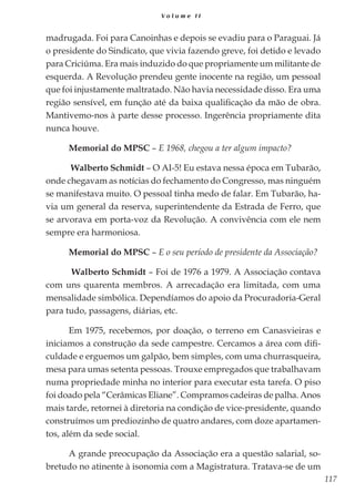 117
V o l u m e I I
madrugada. Foi para Canoinhas e depois se evadiu para o Paraguai. Já
o presidente do Sindicato, que vivia fazendo greve, foi detido e levado
para Criciúma. Era mais induzido do que propriamente um militante de
esquerda. A Revolução prendeu gente inocente na região, um pessoal
que foi injustamente maltratado. Não havia necessidade disso. Era uma
região sensível, em função até da baixa qualificação da mão de obra.
Mantivemo-nos à parte desse processo. Ingerência propriamente dita
nunca houve.
Memorial do MPSC – E 1968, chegou a ter algum impacto?
Walberto Schmidt – O AI-5! Eu estava nessa época em Tubarão,
onde chegavam as notícias do fechamento do Congresso, mas ninguém
se manifestava muito. O pessoal tinha medo de falar. Em Tubarão, ha-
via um general da reserva, superintendente da Estrada de Ferro, que
se arvorava em porta-voz da Revolução. A convivência com ele nem
sempre era harmoniosa.
Memorial do MPSC – E o seu período de presidente da Associação?
Walberto Schmidt – Foi de 1976 a 1979. A Associação contava
com uns quarenta membros. A arrecadação era limitada, com uma
mensalidade simbólica. Dependíamos do apoio da Procuradoria-Geral
para tudo, passagens, diárias, etc.
Em 1975, recebemos, por doação, o terreno em Canasvieiras e
iniciamos a construção da sede campestre. Cercamos a área com difi-
culdade e erguemos um galpão, bem simples, com uma churrasqueira,
mesa para umas setenta pessoas. Trouxe empregados que trabalhavam
numa propriedade minha no interior para executar esta tarefa. O piso
foi doado pela “Cerâmicas Eliane”. Compramos cadeiras de palha. Anos
mais tarde, retornei à diretoria na condição de vice-presidente, quando
construímos um prediozinho de quatro andares, com doze apartamen-
tos, além da sede social.
A grande preocupação da Associação era a questão salarial, so-
bretudo no atinente à isonomia com a Magistratura. Tratava-se de um
 