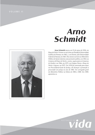 119
V o l u m e I I
V O L U M E I I
Arno Schmidt nasceu em 15 de março de 1936, em
Braço do Norte. Formou-se em Letras na Pontifícia Universidade
Católica do Paraná, em 1961, e, em Direito, pela Universidade
Federal do Paraná, em 1963. Deu início à carreira no Ministério
Público de Santa Catarina como promotor público, em 1963, na
Comarca de Braço do Norte e, assim, seguiu para as Comarcas
de Urubici, em 1966, em 1971, em Campos Novos e Braço do
Norte e Laguna, em 1972. Em 1976 foi convocado para atuar
na Procuradoria-Geral de Justiça, até alcançar a promoção à
procurador de justiça no ano de 1982. Foi corregedor-geral
do Ministério Público no biênio de 1986 a 1988. Em 1989,
aposentou-se.
Arno
Schmidt
 