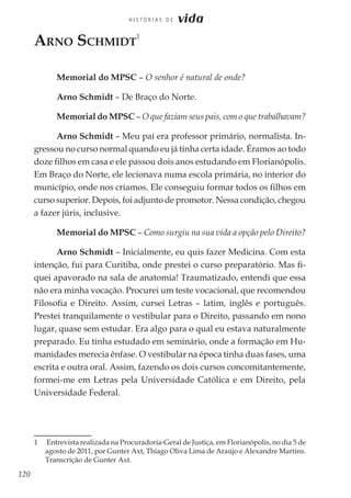 120
H I S T Ó R I A S D E vida
Arno Schmidt
1
Memorial do MPSC – O senhor é natural de onde?
Arno Schmidt – De Braço do Norte.
Memorial do MPSC – O que faziam seus pais, com o que trabalhavam?
Arno Schmidt – Meu pai era professor primário, normalista. In-
gressou no curso normal quando eu já tinha certa idade. Éramos ao todo
doze filhos em casa e ele passou dois anos estudando em Florianópolis.
Em Braço do Norte, ele lecionava numa escola primária, no interior do
município, onde nos criamos. Ele conseguiu formar todos os filhos em
curso superior. Depois, foi adjunto de promotor. Nessa condição, chegou
a fazer júris, inclusive.
Memorial do MPSC – Como surgiu na sua vida a opção pelo Direito?
Arno Schmidt – Inicialmente, eu quis fazer Medicina. Com esta
intenção, fui para Curitiba, onde prestei o curso preparatório. Mas fi-
quei apavorado na sala de anatomia! Traumatizado, entendi que essa
não era minha vocação. Procurei um teste vocacional, que recomendou
Filosofia e Direito. Assim, cursei Letras – latim, inglês e português.
Prestei tranquilamente o vestibular para o Direito, passando em nono
lugar, quase sem estudar. Era algo para o qual eu estava naturalmente
preparado. Eu tinha estudado em seminário, onde a formação em Hu-
manidades merecia ênfase. O vestibular na época tinha duas fases, uma
escrita e outra oral. Assim, fazendo os dois cursos concomitantemente,
formei-me em Letras pela Universidade Católica e em Direito, pela
Universidade Federal.
1	 Entrevista realizada na Procuradoria-Geral de Justiça, em Florianópolis, no dia 5 de
agosto de 2011, por Gunter Axt, Thiago Oliva Lima de Araújo e Alexandre Martins.
Transcrição de Gunter Axt.
 