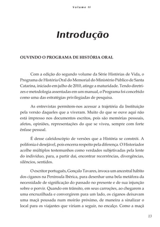 13
V o l u m e I I
Introdução
Ouvindo o Programa de História Oral
Com a edição do segundo volume da Série Histórias de Vida, o
Programa de História Oral do Memorial do Ministério Público de Santa
Catarina, iniciado em julho de 2010, atinge a maturidade. Tendo diretri-
zes e metodologia assentadas em um manual, o Programa foi concebido
como uma das estratégias privilegiadas de pesquisa.
As entrevistas permitem-nos acessar a trajetória da Instituição
pela versão daqueles que a viveram. Muito do que se ouve aqui não
está impresso nos documentos escritos, pois são memórias pessoais,
afetos, opiniões, representações do que se viveu, sempre com forte
ênfase pessoal.
É desse caleidoscópio de versões que a História se constrói. A
polifonia é desejável, pois encerra respeito pela diferença. O Historiador
acolhe múltiplos testemunhos como verdades subjetivadas pela lente
do indivíduo, para, a partir daí, encontrar recorrências, divergências,
silêncios, sentidos.
O escritor português, Gonçalo Tavares, invoca um ancestral hábito
dos ciganos na Península Ibérica, para desenhar uma bela metáfora da
necessidade de significação do passado no presente e de sua injunção
sobre o porvir. Quando em trânsito, em seus carroções, ao chegarem a
uma encruzilhada e convergirem para um lado, os ciganos deixavam
uma maçã pousada num moirão próximo, de maneira a sinalizar o
local para os viajantes que viriam a seguir, no encalço. Como a maçã
 