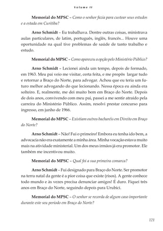 121
V o l u m e I I
Memorial do MPSC – Como o senhor fazia para custear seus estudos
e a estada em Curitiba?
Arno Schmidt – Eu trabalhava. Dentre outras coisas, ministrava
aulas particulares, de latim, português, inglês, francês... Houve uma
oportunidade na qual tive problemas de saúde de tanto trabalho e
estudo.
Memorial do MPSC – Como apareceu a opção pelo Ministério Público?
Arno Schmidt – Lecionei ainda um tempo, depois de formado,
em 1963. Meu pai veio me visitar, certa feita, e me propôs largar tudo
e retornar a Braço do Norte, para advogar. Achou que eu teria um fu-
turo melhor advogando do que lecionando. Nessa época eu ainda era
solteiro. E, realmente, me dei muito bem em Braço do Norte. Depois
de dois anos, convivendo com meu pai, passei a me sentir atraído pela
carreira do Ministério Público. Assim, resolvi prestar concurso para
ingresso, em junho de 1966.
Memorial do MPSC – Existiam outros bacharéis em Direito em Braço
do Norte?
Arno Schmidt – Não! Fui o primeiro! Embora eu tenha ido bem, a
advocacia não era exatamente a minha área. Minha vocação estava muito
mais na atividade ministerial. Um dos meus irmãos já era promotor. Ele
também me incentivou muito.
Memorial do MPSC – Qual foi a sua primeira comarca?
Arno Schmidt – Fui designado para Braço do Norte. Ser promotor
na terra natal da gente é a pior coisa que existe (risos). A gente conhece
todo mundo e às vezes precisa denunciar amigos! É duro. Fiquei três
anos em Braço do Norte, seguindo depois para Urubici.
Memorial do MPSC – O senhor se recorda de algum caso importante
durante este seu período em Braço do Norte?
 