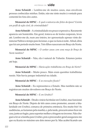 122
H I S T Ó R I A S D E vida
Arno Schmidt – Lembro-me de muitos casos, mas envolvem
pessoas conhecidas minhas. Então, não me sinto muito à vontade para
comentá-los fora dos autos.
Memorial do MPSC – E qual a natureza dos feitos da época? Existia
um perfil de ação cível, de criminalidade?
Arno Schmidt – A criminalidade era pouco expressiva. Raramente
aparecia um homicídio. Em geral, tratava-se de lesões corporais, leves
até. Lembro-me de, num ano inteiro, ter apresentado apenas vinte de-
núncias! Sobrava tempo para lecionar, o que eu fazia à noite. Afinal, diria
que foi um período muito bom. Três filhos nasceram em Braço do Norte.
Memorial do MPSC – O senhor casou com uma moça de Braço do
Norte também?
Arno Schmidt – Não, ela é natural de Tubarão. Estamos juntos
até hoje.
Memorial do MPSC – Havia ações trabalhistas em Braço do Norte?
Arno Schmidt – Muito pouco. Mais eram questões trabalhistas
rurais. Não havia parque industrial na cidade.
Memorial do MPSC – E as execuções fiscais?
Arno Schmidt – Eu representava o Estado. Mas também não se
registravam muitos devedores em Braço do Norte.
Memorial do MPSC – E em Urubici?
Arno Schmidt – Desde o início fui titular em Urubici, mas funcionei
em Braço do Norte. Depois de três anos como promotor, assumi a titu-
laridade em Urubici, comarca de primeira entrância. Era muito frio! As
audiências, as fazíamos pela manhã, e, pela tarde, procurávamos ficar em
casa, junto ao fogão, para suportar melhor a friagem no inverno. Não che-
guei a levar a família para Urubici, pois o procurador-geral assegurara-me
que eu ficaria no máximo uns dois meses por lá. Mas acabei ficando um
 