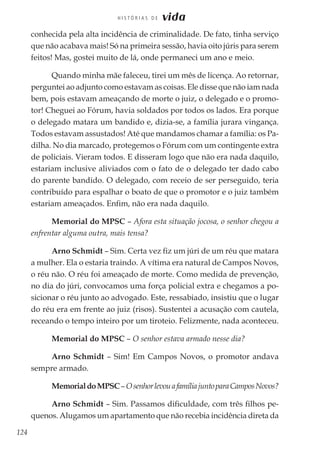 124
H I S T Ó R I A S D E vida
conhecida pela alta incidência de criminalidade. De fato, tinha serviço
que não acabava mais! Só na primeira sessão, havia oito júris para serem
feitos! Mas, gostei muito de lá, onde permaneci um ano e meio.
Quando minha mãe faleceu, tirei um mês de licença. Ao retornar,
perguntei ao adjunto como estavam as coisas. Ele disse que não iam nada
bem, pois estavam ameaçando de morte o juiz, o delegado e o promo-
tor! Cheguei ao Fórum, havia soldados por todos os lados. Era porque
o delegado matara um bandido e, dizia-se, a família jurara vingança.
Todos estavam assustados! Até que mandamos chamar a família: os Pa-
dilha. No dia marcado, protegemos o Fórum com um contingente extra
de policiais. Vieram todos. E disseram logo que não era nada daquilo,
estariam inclusive aliviados com o fato de o delegado ter dado cabo
do parente bandido. O delegado, com receio de ser perseguido, teria
contribuído para espalhar o boato de que o promotor e o juiz também
estariam ameaçados. Enfim, não era nada daquilo.
Memorial do MPSC – Afora esta situação jocosa, o senhor chegou a
enfrentar alguma outra, mais tensa?
Arno Schmidt – Sim. Certa vez fiz um júri de um réu que matara
a mulher. Ela o estaria traindo. A vítima era natural de Campos Novos,
o réu não. O réu foi ameaçado de morte. Como medida de prevenção,
no dia do júri, convocamos uma força policial extra e chegamos a po-
sicionar o réu junto ao advogado. Este, ressabiado, insistiu que o lugar
do réu era em frente ao juiz (risos). Sustentei a acusação com cautela,
receando o tempo inteiro por um tiroteio. Felizmente, nada aconteceu.
Memorial do MPSC – O senhor estava armado nesse dia?
Arno Schmidt – Sim! Em Campos Novos, o promotor andava
sempre armado.
MemorialdoMPSC–OsenhorlevouafamíliajuntoparaCamposNovos?
Arno Schmidt – Sim. Passamos dificuldade, com três filhos pe-
quenos. Alugamos um apartamento que não recebia incidência direta da
 