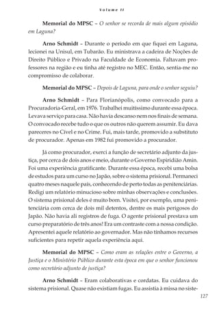 127
V o l u m e I I
Memorial do MPSC – O senhor se recorda de mais algum episódio
em Laguna?
Arno Schmidt – Durante o período em que fiquei em Laguna,
lecionei na Unisul, em Tubarão. Eu ministrava a cadeira de Noções de
Direito Público e Privado na Faculdade de Economia. Faltavam pro-
fessores na região e eu tinha até registro no MEC. Então, sentia-me no
compromisso de colaborar.
Memorial do MPSC – Depois de Laguna, para onde o senhor seguiu?
Arno Schmidt – Para Florianópolis, como convocado para a
Procuradoria-Geral, em 1976. Trabalhei muitíssimo durante essa época.
Levava serviço para casa. Não havia descanso nem nos finais de semana.
O convocado recebe tudo o que os outros não querem assumir. Eu dava
pareceres no Cível e no Crime. Fui, mais tarde, promovido a substituto
de procurador. Apenas em 1982 fui promovido a procurador.
Já como procurador, exerci a função de secretário adjunto da jus-
tiça, por cerca de dois anos e meio, durante o Governo Espiridião Amin.
Foi uma experiência gratificante. Durante essa época, recebi uma bolsa
de estudos para um curso no Japão, sobre o sistema prisional. Permaneci
quatro meses naquele país, conhecendo de perto todas as penitenciárias.
Redigi um relatório minucioso sobre minhas observações e conclusões.
O sistema prisional deles é muito bom. Visitei, por exemplo, uma peni-
tenciária com cerca de dois mil detentos, dentre os mais perigosos do
Japão. Não havia ali registros de fuga. O agente prisional prestava um
curso preparatório de três anos! Era um contraste com a nossa condição.
Apresentei aquele relatório ao governador. Mas não tínhamos recursos
suficientes para repetir aquela experiência aqui.
Memorial do MPSC – Como eram as relações entre o Governo, a
Justiça e o Ministério Público durante esta época em que o senhor funcionou
como secretário adjunto de justiça?
Arno Schmidt – Eram colaborativas e cordatas. Eu cuidava do
sistema prisional. Quase não existiam fugas. Eu assistia à missa no siste-
 