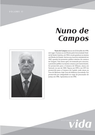 129
V o l u m e I I
V O L U M E I I
Nuno de
Campos
Nuno de Campos nasceu em 22 de julho de 1938,
em Lages. Formou-se em Direito pela Universidade Fede-
ral de Santa Catarina, em 1962 e se pós graduou na mesma
em Direito do Estado. Iniciou seu exercício ministerial em
1963, quando foi promotor público interino da comarca
de Tangará. Três meses após, foi nomeado por concurso,
a promotor público na mesma comarca; por merecimento,
foi promovido para a Comarca de Orleans; atuou em
Xanxerê, no ano de 1969; Tijucas em 1970 e em 1971 foi
promovido para a Comarca da Capital, onde atuou na
Vara de Menores, hoje Vara da Infância e Juventude. Foi
promovido por antiguidade ao cargo de procurador de
justiça em 1984. Aposentou-se em 1992.
 