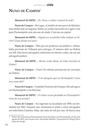 130
H I S T Ó R I A S D E vida
Nuno de Campos
1
Memorial do MPSC – Dr. Nuno, o senhor é natural de onde?
Nuno de Campos – De Lages. A família de meu pai é de São José,
mas minha mãe era lageana. Então, eu acabei nascendo em Lages e vim
para Florianópolis com um ano de idade. Criei-me na capital.
Memorial do MPSC – Alguém em sua família tinha tradição no Di-
reito? O que faziam seus pais?
Nuno de Campos – Meu pai era professor secundário e rábula:
tinha provisão do Tribunal para advogar. O número dele na Ordem
era 102. Não havia advogados suficientes no interior, então, ele era um
advogado prático.
Memorial do MPSC – Mesmo sendo rábula, ele tinha inscrição na
Ordem?
Nuno de Campos – Claro! Os rábulas precisavam ter inscrição
na Ordem.
Memorial do MPSC – E ele advogava aqui em Florianópolis? Como
era o nome dele?
Nuno de Campos – Custódio Francisco de Campos. Ele advogava
em Florianópolis e em São José.
Memorial do MPSC – O senhor cursou faculdade em Florianópolis?
Como foi esse período?
Nuno de Campos – Eu ingressei na faculdade em 1958, me for-
mando em 1962. Naquele ano, formaram-se trinta e cinco advogados
em toda Santa Catarina. Hoje, são mais de mil por ano. Só havia uma
1	 Entrevista realizada na Procuradoria-Geral de Justiça, em Florianópolis, no dia 2 de
agosto de 2011, por Gunter Axt e Alexandre Martins. Transcrição de Thiago Oliva
Lima de Araújo.
 