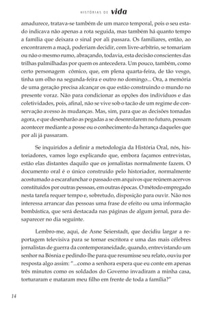 14
H I S T Ó R I A S D E vida
amadurece, tratava-se também de um marco temporal, pois o seu esta-
do indicava não apenas a rota seguida, mas também há quanto tempo
a família que deixara o sinal por ali passara. Os familiares, então, ao
encontrarem a maçã, poderiam decidir, com livre-arbítrio, se tomariam
ou não o mesmo rumo, abraçando, todavia, esta decisão conscientes das
trilhas palmilhadas por quem os antecedera. Um pouco, também, como
certo personagem cômico, que, em plena quarta-feira, de tão vesgo,
tinha um olho na segunda-feira e outro no domingo... Ora, a memória
de uma geração precisa alcançar os que estão construindo o mundo no
presente voraz. Não para condicionar as opções dos indivíduos e das
coletividades, pois, afinal, não se vive sob o tacão de um regime de con-
servação avesso às mudanças. Mas, sim, para que as decisões tomadas
agora, e que desenharão as pegadas a se desenrolarem no futuro, possam
acontecer mediante a posse ou o conhecimento da herança daqueles que
por ali já passaram.
Se inquiridos a definir a metodologia da História Oral, nós, his-
toriadores, vamos logo explicando que, embora façamos entrevistas,
estão elas distantes daquilo que os jornalistas normalmente fazem. O
documento oral é o único construído pelo historiador, normalmente
acostumado a escarafunchar o passado em arquivos que reúnem acervos
constituídos por outras pessoas, em outras épocas. O método empregado
nesta tarefa requer tempo e, sobretudo, disposição para ouvir. Não nos
interessa arrancar das pessoas uma frase de efeito ou uma informação
bombástica, que será destacada nas páginas de algum jornal, para de-
saparecer no dia seguinte.
Lembro-me, aqui, de Asne Seierstadt, que decidiu largar a re-
portagem televisiva para se tornar escritora e uma das mais célebres
jornalistas de guerra da contemporaneidade, quando, entrevistando um
senhor na Bósnia e pedindo-lhe para que resumisse seu relato, ouviu por
resposta algo assim: “...como a senhora espera que eu conte em apenas
três minutos como os soldados do Governo invadiram a minha casa,
torturaram e mataram meu filho em frente de toda a família?”
 